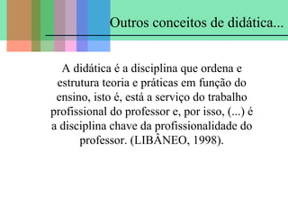 Outros conceitos de didática...
A didática é a disciplina que ordena e
estrutura teoria e práticas em função do
ensino, isto é, está a serviço do trabalho
profissional do professor e, por isso, (...) é
a disciplina chave da profissionalidade do
professor. (LIBÂNEO, 1998).

 