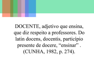 DOCENTE, adjetivo que ensina,
que diz respeito a professores. Do
latin docens, docentis, particípio
presente de docere, “ensinar” .
(CUNHA, 1982, p. 274).

 