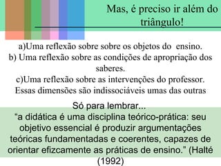 Mas, é preciso ir além do
triângulo!
a)Uma reflexão sobre sobre os objetos do ensino.
b) Uma reflexão sobre as condições de apropriação dos
saberes.
c)Uma reflexão sobre as intervenções do professor.
Essas dimensões são indissociáveis umas das outras
Só para lembrar...
“a didática é uma disciplina teórico-prática: seu
objetivo essencial é produzir argumentações
teóricas fundamentadas e coerentes, capazes de
orientar efizcamente as práticas de ensino.” (Halté
(1992)

 