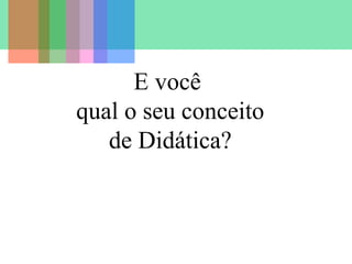 E você
qual o seu conceito
de Didática?

 