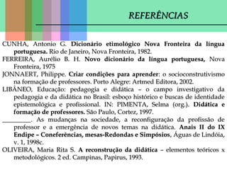 REFERÊNCIAS
CUNHA, Antonio G. Dicionário etimológico Nova Fronteira da língua
portuguesa. Rio de Janeiro, Nova Fronteira, 1982.
FERREIRA, Aurélio B. H. Novo dicionário da língua portuguesa, Nova
Fronteira, 1975
JONNAERT, Philippe. Criar condições para aprender: o socioconstrutivismo
na formação de professores. Porto Alegre: Artmed Editora, 2002.
LIBÂNEO, Educação: pedagogia e didática – o campo investigativo da
pedagogia e da didática no Brasil: esboço histórico e buscas de identidade
epistemológica e profissional. IN: PIMENTA, Selma (org.). Didática e
formação de professores. São Paulo, Cortez, 1997.
_________. As mudanças na sociedade, a reconfiguração da profissão de
professor e a emergência de novos temas na didática. Anais II do IX
Endipe – Coneferências, mesas-Redondas e Simpósios , Águas de Lindóia,
v. 1, 1998c.
OLIVEIRA, Maria Rita S. A reconstrução da didática – elementos teóricos x
metodológicos. 2 ed. Campinas, Papirus, 1993.

 