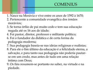 COMENIUS
1. Nasce na Morávia e vive entre os anos de 1592 à 1670;
2. Pertencente a comunidade evangélica dos irmãos
morávios;
3. Se torna órfão de pai muito cedo e tem sua educação
negada até os 16 aos de idade;
4. Foi pastor, diretor, professor e militante político;
6. Foi o fundador da didática e de certa forma da
pedagogia moderna;
7. Sua pedagogia baseia-se nas ideias religiosas e realistas;
8. Para ele o fim último da educação é a felicidade eterna, a
salvação, e para tanto sua pedagogia não poderia pautarse em um credo, mas antes de tudo em uma relação
íntima com Deus;
9. Os fins resumem-se portanto no saber, na virtude e na
piedade.

 