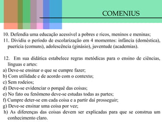 COMENIUS
10. Defendia uma educação acessível a pobres e ricos, meninos e meninas;
11. Dividiu o período de escolarização em 4 momentos: infância (doméstica),
puerícia (comuns), adolescência (ginásio), juventude (academias).
12. Em sua didática estabelece regras metódicas para o ensino de ciências,
línguas e artes:
a) Deve-se ensinar o que se cumpre fazer;
b) Com utilidade e de acordo com o contexto;
c) Sem rodeios;
d) Deve-se evidenciar o porquê das coisas;
e) No fato ou fenômeno deve-se estudas todas as partes;
f) Cumpre deter-se em cada coisa e a partir daí prosseguir;
g) Deve-se ensinar uma coisa por vez;
h) As diferenças das coisas devem ser explicadas para que se construa um
conhecimento claro.

 
