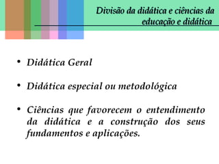 Divisão da didática e ciências da
educação e didática

• Didática Geral
• Didática especial ou metodológica
• Ciências que favorecem o entendimento
da didática e a construção dos seus
fundamentos e aplicações.

 
