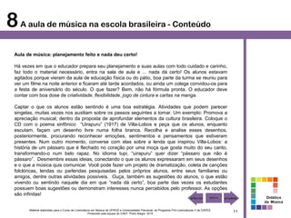 8 A aula de música na escola brasileira - Conteúdo
 Aula de música: planejamento feito e nada deu certo!

 Há vezes em que o educador prepara seu planejamento e suas aulas com todo cuidado e carinho,
 faz todo o material necessário, entra na sala de aula e ... nada dá certo! Os alunos estavam
 agitados porque vieram da aula de educação física ou do pátio, boa parte da turma se reuniu para
 ver um filme na noite anterior e ficaram até tarde acordados, ou ainda um colega convidou-os para
 a festa de aniversário do século. O que fazer? Bem, não há fórmula pronta. O educador deve
 contar com boa dose de criatividade, flexibilidade, jogo de cintura e cartas na manga.

 Captar o que os alunos estão sentindo é uma boa estratégia. Atividades que podem parecer
 singelas, muitas vezes nos auxiliam sobre os passos seguintes a tomar. Um exemplo: Promova a
 apreciação musical, dentro da proposta de aprofundar elementos da cultura brasileira. Coloque o
 CD com o poema sinfônico “Uirapuru” (1917) de Villa-Lobos e peça que os alunos, enquanto
 escutam, façam um desenho livre numa folha branca. Recolha e analise esses desenhos,
 posteriormente, procurando reconhecer emoções, sentimentos e pensamentos que estiveram
 presentes. Num outro momento, converse com elas sobre a lenda que inspirou Villa-Lobos: a
 história de um pássaro que é flechado no coração por uma moça que gosta muito do seu canto,
 transformando-o num belo rapaz. No idioma tupi, “uirapuru” quer dizer “pássaro que não é
 pássaro”. Desmembre essas ideias, conectando o que os alunos expressaram em seus desenhos
 e o que a música quis comunicar. Você pode fazer um projeto de dramatização, coleta de canções
 folclóricas, lendas ou parlendas pesquisadas pelos próprios alunos, entre seus familiares ou
 amigos, dentre outras atividades possíveis. Ouça, também as sugestões do alunos, o que estão
 vivendo ou sentindo naquele dia em que “nada dá certo”, boa parte das vezes os estudantes
 possuem boas sugestões ou demonstram interesses nunca percebidos pelo professor. As opções
 são infinitas!
                                                                                                                                                        Didática
                                                                                                                                                       da Música

       Material elaborado para o Curso de Licenciatura em Música da UFRGS e Universidades Parceiras, do Programa Pró-Licenciaturas II da CAPES.
                                                    Produzido pela equipe do CAEF. Porto Alegre, 2010
                                                                                                                                                  11
 