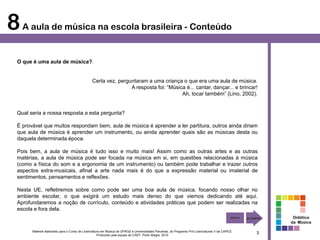8 A aula de música na escola brasileira - Conteúdo
  O que é uma aula de música?


                                                Certa vez, perguntaram a uma criança o que era uma aula de música.
                                                                A resposta foi: “Música é... cantar, dançar... e brincar!
                                                                                      Ah, tocar também” (Lino, 2002).


  Qual seria a nossa resposta a esta pergunta?

  É provável que muitos respondam bem, aula de música é aprender a ler partitura, outros ainda diriam
  que aula de música é aprender um instrumento, ou ainda aprender quais são as músicas desta ou
  daquela determinada época.

  Pois bem, a aula de música é tudo isso e muito mais! Assim como as outras artes e as outras
  matérias, a aula de música pode ser focada na música em si, em questões relacionadas à música
  (como a física do som e a ergonomia de um instrumento) ou também pode trabalhar e trazer outros
  aspectos extra-musicais, afinal a arte nada mais é do que a expressão material ou imaterial de
  sentimentos, pensamentos e reflexões.

  Nesta UE, refletiremos sobre como pode ser uma boa aula de música, focando nosso olhar no
  ambiente escolar, o que exigirá um estudo mais denso do que viemos dedicando até aqui.
  Aprofundaremos a noção de currículo, conteúdo e atividades práticas que podem ser realizadas na
  escola e fora dela.
                                                                                                                                                        Didática
                                                                                                                                                       da Música

        Material elaborado para o Curso de Licenciatura em Música da UFRGS e Universidades Parceiras, do Programa Pró-Licenciaturas II da CAPES.
                                                     Produzido pela equipe do CAEF. Porto Alegre, 2010
                                                                                                                                                   3
 