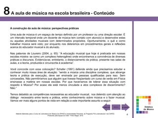 8 A aula de música na escola brasileira - Conteúdo
   A construção da aula de música: perspectivas práticas

   Uma aula de música é um espaço de tempo definido por um professor ou uma direção escolar. É
   um intervalo temporal onde um docente de música tem contato com aluno(s) e desenvolve estas
   ou aquelas atividades musicais com determinados propósitos. Oportunamente, o quê e como
   trabalhar música será visto; por enquanto nos deteremos em procedimentos gerais e reflexões
   acerca do educador musical e do alunado.

   Nas palavras de Loureiro (2004, p. 65): “A educação musical que hoje é praticada em nossas
   escolas mostra- se como um complexo heterogêneo onde encontramos a convivência de diversas
   práticas e discursos. Evidencia-se, entretanto, o distanciamento da prática, presente nas salas de
   aulas, e a teoria, produzida e circunscrita à academia”.

   Você concorda com essa colocação? Schafer (1991) defende ainda que precisamos estudar e
   conhecer muito nossa área de atuação: “sendo a música uma disciplina complexa, que abrange
   teoria e prática de execução, deve ser ensinada por pessoas qualificadas para isso. Sem
   concessões. Não permitiríamos que alguém que tivesse freqüentado um curso de verão em Física
   ensinasse a matéria em nossas escolas. Por que haveríamos de tolerar essa situação com
   respeito à Música? Por acaso ela está menos vinculada a atos complexos de discernimento?
   Não.”

   Temos debatido as competências necessárias ao educador musical, nos detendo com atenção ao
   diálogo necessário entre teoria e prática, entre conhecimento sobre música e o fazer musical.
   Vamos ver mais alguns pontos de vista em relação a este importante assunto a seguir.

                                                                                                                                                       Didática
                                                                                                                                                      da Música

       Material elaborado para o Curso de Licenciatura em Música da UFRGS e Universidades Parceiras, do Programa Pró-Licenciaturas II da CAPES.
                                                    Produzido pela equipe do CAEF. Porto Alegre, 2010
                                                                                                                                                  4
 