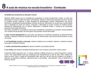 8 A aula de música na escola brasileira - Conteúdo
 Competências necessárias ao educador musical

 Machado (2004) propõe que as competências necessárias no ensino fundamental e médio, na visão dos
 professores de música, podem ser assim concretizadas: elaborar e desenvolver propostas de ensino musical
 no contexto escolar; organizar e dirigir situações de aprendizagem musical “interessantes” aos alunos;
 administrar a progressão de aprendizagens musicais dos alunos; administrar os recursos que a escola dispõe
 para a realização do ensino de música; conquistar a valorização do ensino musical no contexto escolar;
 relacionar-se afetivamente com os alunos, estipulando e mantendo limites; e manter-se em continuado
 processo de formação profissional.
 Para tanto, precisamos nos questionar acerca das competências necessárias ao educador musical brasileiro
 num contexto real de atuação. De forma geral, todo educador musical deve saber:

 a. fazer um bom planejamento de suas aulas, que abarque os conteúdos necessários ao desenvolvimento
 musical e valorize as vivências musicais dos alunos. Ao mesmo tempo, deve ter bom domínio teórico do que
 vai ensinar;

 b. ter flexibilidade durante a execução, sabendo adaptar-se às condições materiais e imateriais diversas
 que surgem na prática educativa;

 c. avaliar coerentemente a prática dos alunos e também a sua prática docente;

 d. ser criativo para elaborar atividades atraentes para e com os alunos, priorizando o fazer musical.

 Fonterrada (2004) argumenta que: “é preciso implantar múltiplas formas de a escola frequentar a música,
 ouvi-la, criar oportunidades para que compareça mais frequentemente à sala de aula, enfim, bebê-la por
 todos os poros. Este é o papel da Universidade. Mas, para isso, ela tem que ser corajosa e se obrigar a
 repensar os esquemas instituídos, voltando-se para a comunidade, para devolver a ela os benefícios em
 forma de música”.
                                                                                                                                                        Didática
                                                                                                                                                       da Música

        Material elaborado para o Curso de Licenciatura em Música da UFRGS e Universidades Parceiras, do Programa Pró-Licenciaturas II da CAPES.
                                                     Produzido pela equipe do CAEF. Porto Alegre, 2010
                                                                                                                                                   5
 