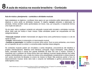 8 A aula de música na escola brasileira - Conteúdo
  Aula de música: planejamento – conteúdos e atividades musicais

  Após estabelecer os objetivos, o professor deve agora ver que conteúdos estão relacionados a estes
  objetivos e como serão as atividades musicais. O objetivo sempre antecede a elaboração da
  atividade. Ambos também serão aprofundados em breve, mas, por enquanto, é importante termos
  uma noção de cada um.

  Via de regra, todo e qualquer conteúdo em educação musical está vinculado a atividades musicais,
  afinal, fazer aula de música é fazer música. Estas atividades podem ser enquadradas em três
  categorias básicas:

  • Execução musical: também mencionado em alguns livros como performance musical, é o ato de
  cantar ou tocar;
  • Criação: relacionados à composição e à improvisação musical;
  • Audição ou apreciação: é a análise e a escuta, entre outros. Ouvir os sons ambientes, uma música
  em um aparelho de som ou ainda ir a concertos estão inseridas nessa categoria.

  Os conteúdos musicais podem ser vinculados a outras disciplinas, procurando-se até trabalhos e
  projetos interdisciplinares. Matérias como literatura, português, língua estrangeira, artes plásticas,
  teatro, educação física e dança tem grande facilidade de fazer link com a música. Contudo, é
  importante que o professor de música tenha claro que objetivos musicais deseja alcançar com estes
  projetos interdisciplinares, pois a visão da música como possibilidade complementar a outras áreas já
  vem sendo recorrente há décadas no ensino de música no Brasil. Não podemos perder o foco no
  desenvolvimento musical, tendo claro toda o conjunto de habilidades e ganhos psicossociais que
  estão ligados a isso.
                                                                                                                                                        Didática
                                                                                                                                                       da Música

        Material elaborado para o Curso de Licenciatura em Música da UFRGS e Universidades Parceiras, do Programa Pró-Licenciaturas II da CAPES.
                                                     Produzido pela equipe do CAEF. Porto Alegre, 2010
                                                                                                                                                   7
 