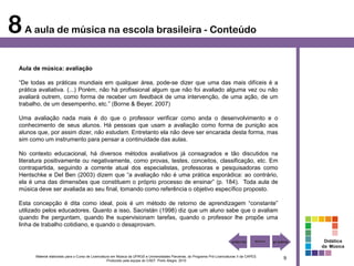 8 A aula de música na escola brasileira - Conteúdo
  Aula de música: avaliação

  “De todas as práticas mundiais em qualquer área, pode-se dizer que uma das mais difíceis é a
  prática avaliativa. (...) Porém, não há profissional algum que não foi avaliado alguma vez ou não
  avaliará outrem, como forma de receber um feedback de uma intervenção, de uma ação, de um
  trabalho, de um desempenho, etc.” (Borne & Beyer, 2007)

  Uma avaliação nada mais é do que o professor verificar como anda o desenvolvimento e o
  conhecimento de seus alunos. Há pessoas que usam a avaliação como forma de punição aos
  alunos que, por assim dizer, não estudam. Entretanto ela não deve ser encarada desta forma, mas
  sim como um instrumento para pensar a continuidade das aulas.

  No contexto educacional, há diversos métodos avaliativos já consagrados e tão discutidos na
  literatura positivamente ou negativamente, como provas, testes, conceitos, classificação, etc. Em
  contrapartida, seguindo a corrente atual dos especialistas, professoras e pesquisadoras como
  Hentschke e Del Ben (2003) dizem que “a avaliação não é uma prática esporádica: ao contrário,
  ela é uma das dimensões que constituem o próprio processo de ensinar” (p. 184). Toda aula de
  música deve ser avaliada ao seu final, tomando como referência o objetivo específico proposto.

  Esta concepção é dita como ideal, pois é um método de retorno de aprendizagem “constante”
  utilizado pelos educadores. Quanto a isso, Sacristán (1998) diz que um aluno sabe que o avaliam
  quando lhe perguntam, quando lhe supervisionam tarefas, quando o professor lhe propõe uma
  linha de trabalho cotidiano, e quando o desaprovam.

                                                                                                                                                        Didática
                                                                                                                                                       da Música

        Material elaborado para o Curso de Licenciatura em Música da UFRGS e Universidades Parceiras, do Programa Pró-Licenciaturas II da CAPES.
                                                     Produzido pela equipe do CAEF. Porto Alegre, 2010
                                                                                                                                                   9
 