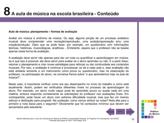 8 A aula de música na escola brasileira - Conteúdo
  Aula de música: planejamento – formas de avaliação

  Avaliar em música é sinônimo de música. Ou seja, alguma porção de um processo avaliativo
  musical deve compreender uma recriação/reprodução, uma audição/apreciação e/ou uma
  criação/produção. Claro que se pode fazer, por exemplo, um questionário com informações
  teóricas, históricas, musicológicas, analíticas... Entretanto, espera que o professor não se baseie
  apenas nesta forma de avaliação.

  A avaliação deve servir não apenas para dar um nota ou quantificar a aprendizagem em música,
  se é que isso é possível, ela deve servir para avaliar se o aluno aprendeu ou não. E a partir disso,
  retomar o planejamento e criar novas estratégias para reforçar ou dar continuidade aos conteúdos
  musicais. Por isso, a avaliação é contínua e processual, se dá a cada aula e, esta avaliação não
  está atrelada somente a um instrumento como prova ou questionário, mas na observação do
  professor, na participação do aluno, na conversa franca sobre “o que aprendemos hoje na aula de
  música?”.

  Neste caso, é importante verificar como era seu desempenho no início do trabalho e como está
  atualmente. Assim, podem ser verificados diferentes níveis no processo de aprendizagem do
  aluno. Por exemplo, um aluno muito capaz pode ter aprendido pouco ou quase nada em uma
  matéria, embora responda corretamente às solicitações do professor nas avaliações finais. Em
  contrapartida, pode haver um aluno com extrema dificuldade musical, mas que fez um imenso
  esforço e dedicação para progredir. Na avaliação, como vamos atribuir as notas? Nota alta para o
  primeiro e nota baixa para o segundo? Obviamente que há conteúdos mínimos que devem ser
  apropriados pelo estudante.
                                                                                                                                                         Didática
                                                                                                                                                        da Música

        Material elaborado para o Curso de Licenciatura em Música da UFRGS e Universidades Parceiras, do Programa Pró-Licenciaturas II da CAPES.
                                                     Produzido pela equipe do CAEF. Porto Alegre, 2010
                                                                                                                                                   10
 