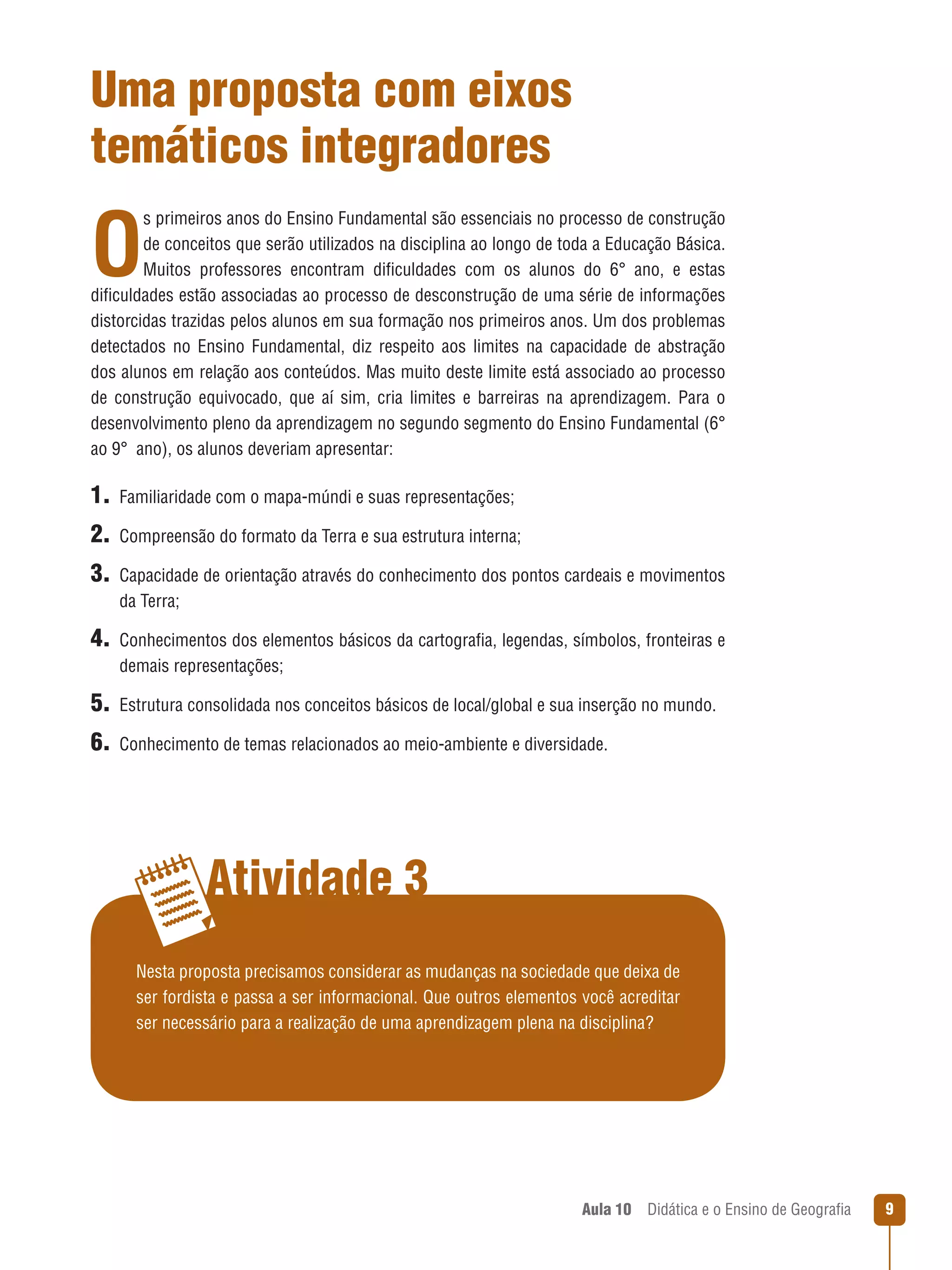 Uma proposta com eixos
temáticos integradores

O

s primeiros anos do Ensino Fundamental são essenciais no processo de construção
de conceitos que serão utilizados na disciplina ao longo de toda a Educação Básica.
Muitos professores encontram dificuldades com os alunos do 6° ano, e estas
dificuldades estão associadas ao processo de desconstrução de uma série de informações
distorcidas trazidas pelos alunos em sua formação nos primeiros anos. Um dos problemas
detectados no Ensino Fundamental, diz respeito aos limites na capacidade de abstração
dos alunos em relação aos conteúdos. Mas muito deste limite está associado ao processo
de construção equivocado, que aí sim, cria limites e barreiras na aprendizagem. Para o
desenvolvimento pleno da aprendizagem no segundo segmento do Ensino Fundamental (6°
ao 9°  ano), os alunos deveriam apresentar:

1.  Familiaridade com o mapa-múndi e suas representações;
2.  Compreensão do formato da Terra e sua estrutura interna;
3. Capacidade de orientação através do conhecimento dos pontos cardeais e movimentos
da Terra;

4. Conhecimentos dos elementos básicos da cartografia, legendas, símbolos, fronteiras e
demais representações;

5.  Estrutura consolidada nos conceitos básicos de local/global e sua inserção no mundo.
6.  Conhecimento de temas relacionados ao meio-ambiente e diversidade.

Atividade 3
Nesta proposta precisamos considerar as mudanças na sociedade que deixa de
ser fordista e passa a ser informacional. Que outros elementos você acreditar
ser necessário para a realização de uma aprendizagem plena na disciplina?

Aula 10  Didática e o Ensino de Geografia



 