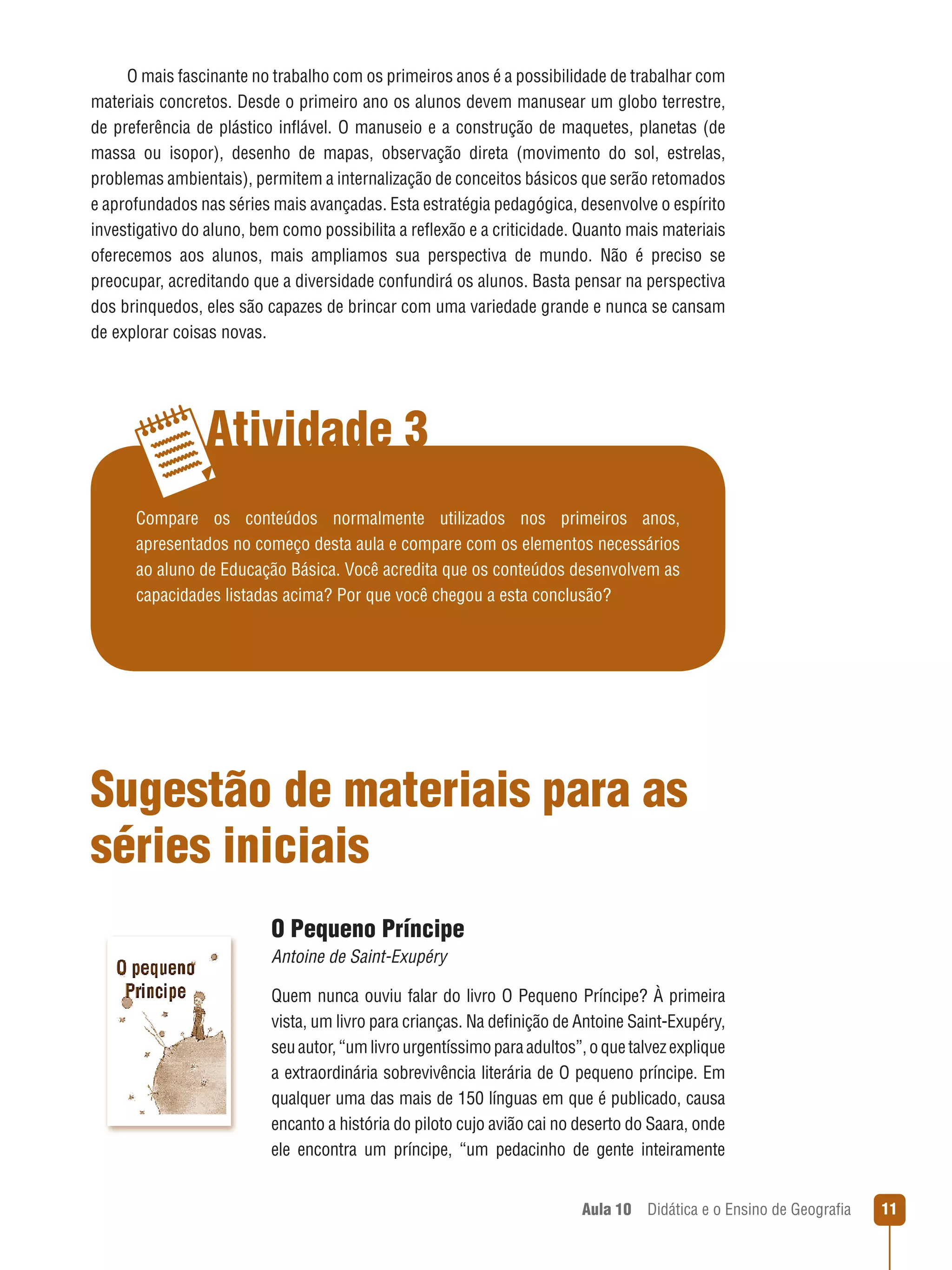 O mais fascinante no trabalho com os primeiros anos é a possibilidade de trabalhar com
materiais concretos. Desde o primeiro ano os alunos devem manusear um globo terrestre,
de preferência de plástico inflável. O manuseio e a construção de maquetes, planetas (de
massa ou isopor), desenho de mapas, observação direta (movimento do sol, estrelas,
problemas ambientais), permitem a internalização de conceitos básicos que serão retomados
e aprofundados nas séries mais avançadas. Esta estratégia pedagógica, desenvolve o espírito
investigativo do aluno, bem como possibilita a reflexão e a criticidade. Quanto mais materiais
oferecemos aos alunos, mais ampliamos sua perspectiva de mundo. Não é preciso se
preocupar, acreditando que a diversidade confundirá os alunos. Basta pensar na perspectiva
dos brinquedos, eles são capazes de brincar com uma variedade grande e nunca se cansam
de explorar coisas novas.

Atividade 3
Compare os conteúdos normalmente utilizados nos primeiros anos,
apresentados no começo desta aula e compare com os elementos necessários
ao aluno de Educação Básica. Você acredita que os conteúdos desenvolvem as
capacidades listadas acima? Por que você chegou a esta conclusão?

Sugestão de materiais para as
séries iniciais
O Pequeno Príncipe
Antoine de Saint-Exupéry
Quem nunca ouviu falar do livro O Pequeno Príncipe? À primeira
vista, um livro para crianças. Na definição de Antoine Saint-Exupéry,
seu autor, “um livro urgentíssimo para adultos”, o que talvez explique
a extraordinária sobrevivência literária de O pequeno príncipe. Em
qualquer uma das mais de 150 línguas em que é publicado, causa
encanto a história do piloto cujo avião cai no deserto do Saara, onde
ele encontra um príncipe, “um pedacinho de gente inteiramente
Aula 10  Didática e o Ensino de Geografia

11

 