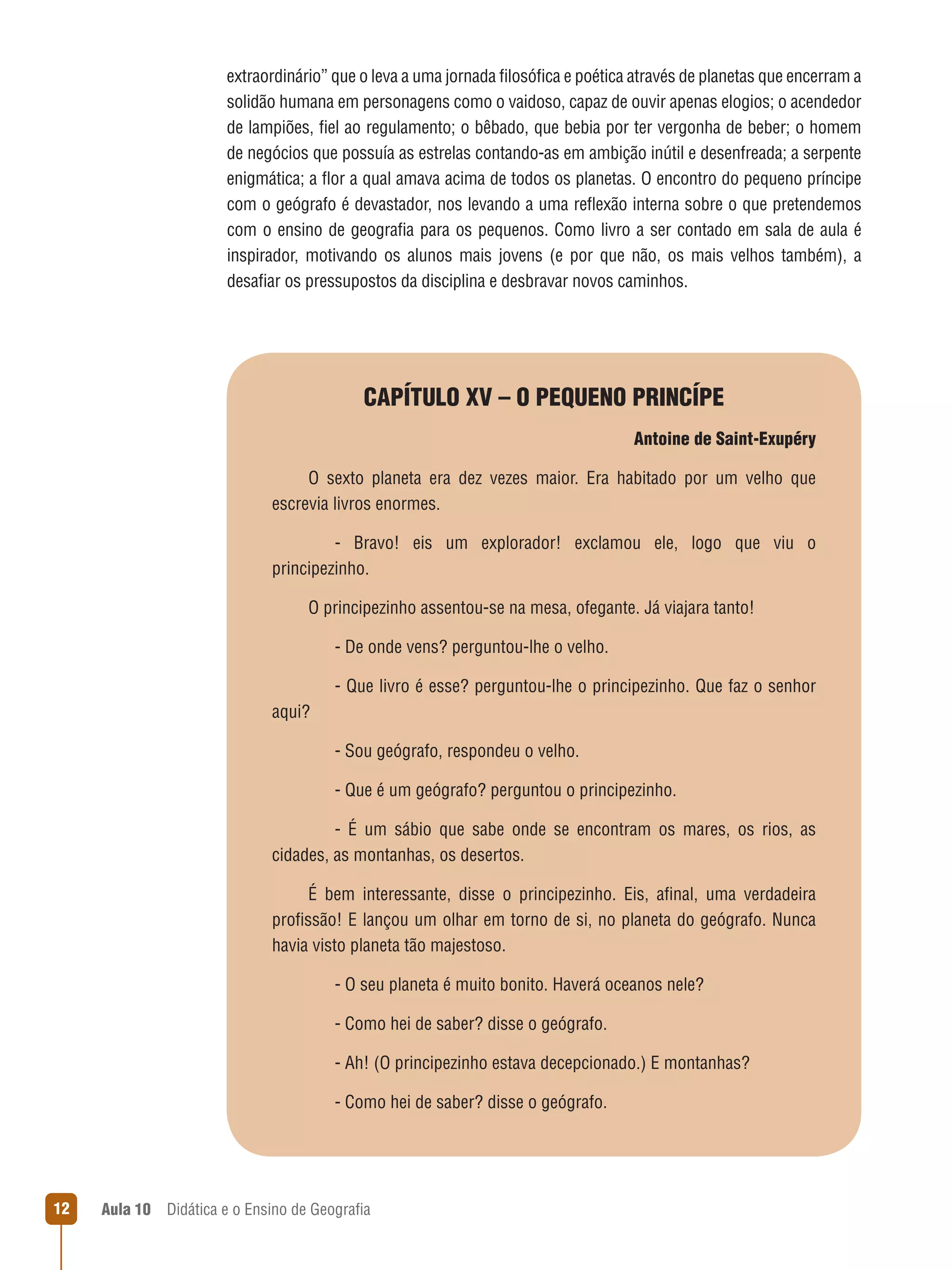 extraordinário” que o leva a uma jornada filosófica e poética através de planetas que encerram a
solidão humana em personagens como o vaidoso, capaz de ouvir apenas elogios; o acendedor
de lampiões, fiel ao regulamento; o bêbado, que bebia por ter vergonha de beber; o homem
de negócios que possuía as estrelas contando-as em ambição inútil e desenfreada; a serpente
enigmática; a flor a qual amava acima de todos os planetas. O encontro do pequeno príncipe
com o geógrafo é devastador, nos levando a uma reflexão interna sobre o que pretendemos
com o ensino de geografia para os pequenos. Como livro a ser contado em sala de aula é
inspirador, motivando os alunos mais jovens (e por que não, os mais velhos também), a
desafiar os pressupostos da disciplina e desbravar novos caminhos.

CAPÍTULO XV – O PEQUENO PRINCÍPE
Antoine de Saint-Exupéry
O sexto planeta era dez vezes maior. Era habitado por um velho que
escrevia livros enormes.
   - Bravo! eis um explorador! exclamou ele, logo que viu o
principezinho.
O principezinho assentou-se na mesa, ofegante. Já viajara tanto!
   - De onde vens? perguntou-lhe o velho.
   - Que livro é esse? perguntou-lhe o principezinho. Que faz o senhor
aqui?
   - Sou geógrafo, respondeu o velho.
   - Que é um geógrafo? perguntou o principezinho.
   - É um sábio que sabe onde se encontram os mares, os rios, as
cidades, as montanhas, os desertos.
É bem interessante, disse o principezinho. Eis, afinal, uma verdadeira
profissão! E lançou um olhar em torno de si, no planeta do geógrafo. Nunca
havia visto planeta tão majestoso.
   - O seu planeta é muito bonito. Haverá oceanos nele?
   - Como hei de saber? disse o geógrafo.
   - Ah! (O principezinho estava decepcionado.) E montanhas?
   - Como hei de saber? disse o geógrafo.

12

Aula 10  Didática e o Ensino de Geografia

 