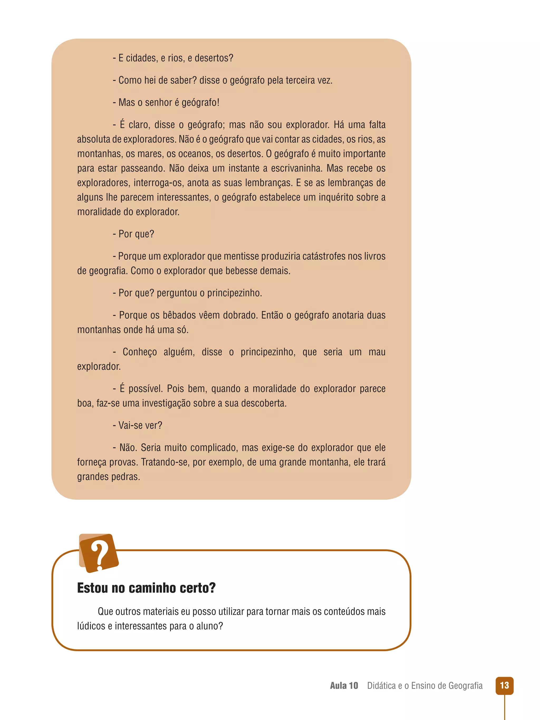 - E cidades, e rios, e desertos?
- Como hei de saber? disse o geógrafo pela terceira vez.
- Mas o senhor é geógrafo!
-  É  claro,  disse  o  geógrafo;  mas  não  sou  explorador.  Há  uma  falta 
absoluta de exploradores. Não é o geógrafo que vai contar as cidades, os rios, as 
montanhas, os mares, os oceanos, os desertos. O geógrafo é muito importante 
para  estar  passeando.  Não  deixa  um  instante  a  escrivaninha.  Mas  recebe  os 
exploradores, interroga-os, anota as suas lembranças. E se as lembranças de 
alguns lhe parecem interessantes, o geógrafo estabelece um inquérito sobre a 
moralidade do explorador.
- Por que?
- Porque um explorador que mentisse produziria catástrofes nos livros 
de geografia. Como o explorador que bebesse demais.
 
- Por que? perguntou o principezinho.
- Porque os bêbados vêem dobrado. Então o geógrafo anotaria duas 
montanhas onde há uma só.
-  Conheço  alguém,  disse  o  principezinho,  que  seria  um  mau 
explorador.
-  É  possível.  Pois  bem,  quando  a  moralidade  do  explorador  parece 
boa, faz-se uma investigação sobre a sua descoberta.
- Vai-se ver?
- Não. Seria muito complicado, mas exige-se do explorador que ele 
forneça provas. Tratando-se, por exemplo, de uma grande montanha, ele trará 
grandes pedras.

Estou no caminho certo?
Que outros materiais eu posso utilizar para tornar mais os conteúdos mais 
lúdicos e interessantes para o aluno?

Aula 10  Didática e o Ensino de Geografia
 

1

 
