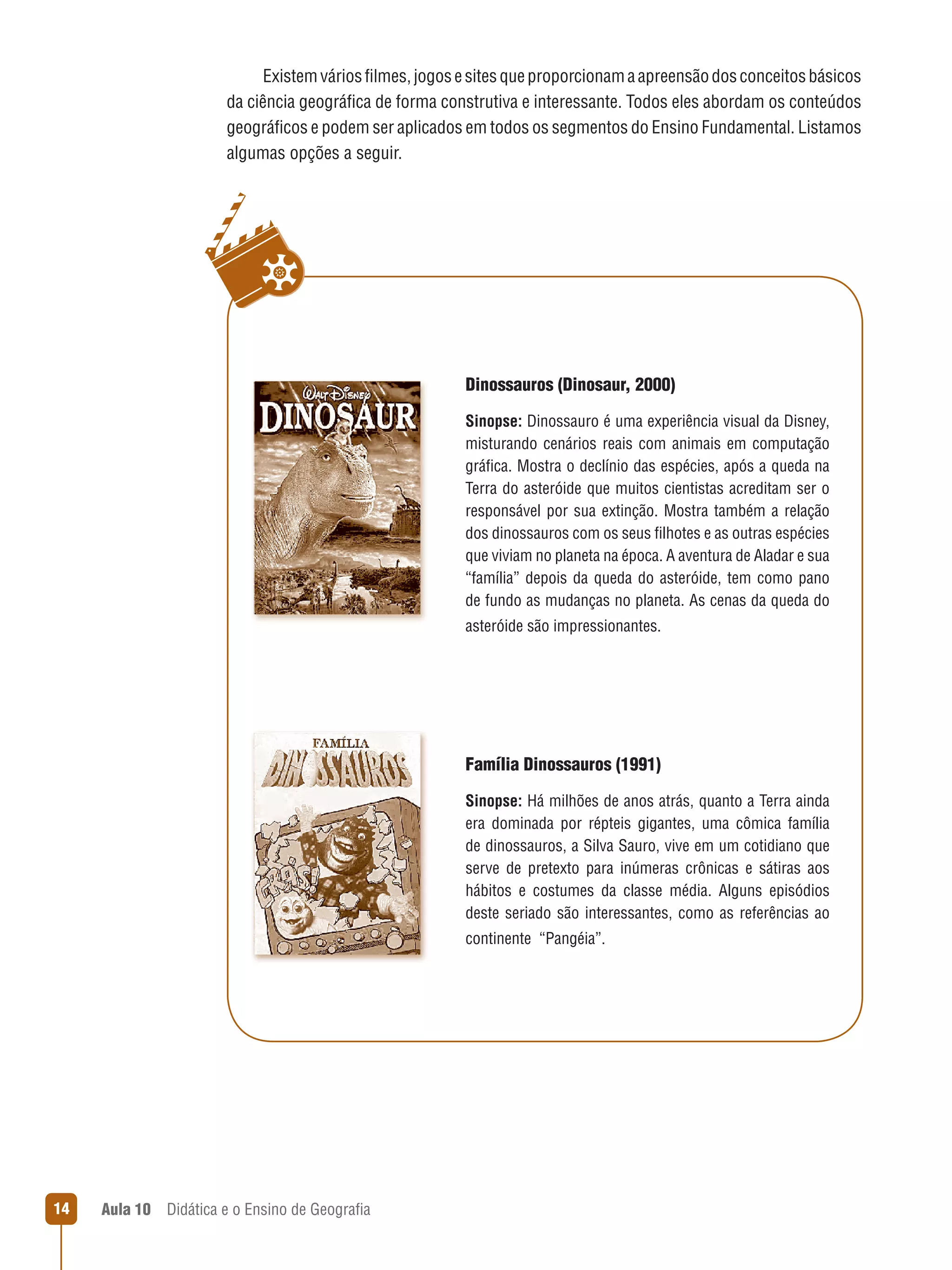 Existem vários filmes, jogos e sites que proporcionam a apreensão dos conceitos básicos
da ciência geográfica de forma construtiva e interessante. Todos eles abordam os conteúdos
geográficos e podem ser aplicados em todos os segmentos do Ensino Fundamental. Listamos
algumas opções a seguir.

Dinossauros (Dinosaur, 2000)
Sinopse: Dinossauro é uma experiência visual da Disney,
misturando cenários reais com animais em computação
gráfica. Mostra o declínio das espécies, após a queda na
Terra do asteróide que muitos cientistas acreditam ser o
responsável por sua extinção. Mostra também a relação
dos dinossauros com os seus filhotes e as outras espécies
que viviam no planeta na época. A aventura de Aladar e sua
“família” depois da queda do asteróide, tem como pano
de fundo as mudanças no planeta. As cenas da queda do
asteróide são impressionantes.

Família Dinossauros (1991)
Sinopse: Há milhões de anos atrás, quanto a Terra ainda
era dominada por répteis gigantes, uma cômica família
de dinossauros, a Silva Sauro, vive em um cotidiano que
serve de pretexto para inúmeras crônicas e sátiras aos
hábitos e costumes da classe média. Alguns episódios
deste seriado são interessantes, como as referências ao
continente  “Pangéia”.

14

Aula 10  Didática e o Ensino de Geografia

 
