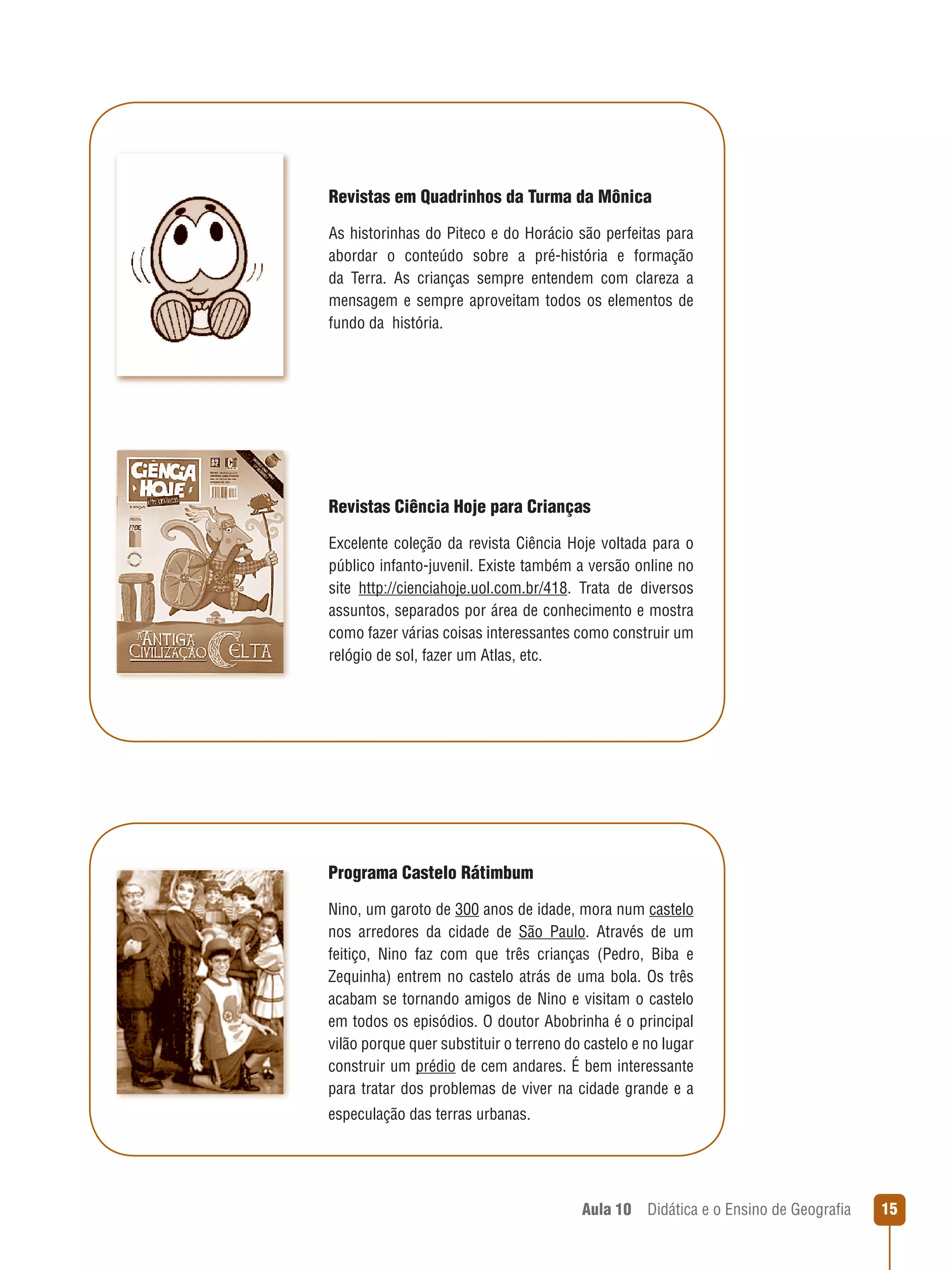 Revistas em Quadrinhos da Turma da Mônica
As historinhas do Piteco e do Horácio são perfeitas para
abordar o conteúdo sobre a pré-história e formação
da Terra. As crianças sempre entendem com clareza a
mensagem e sempre aproveitam todos os elementos de
fundo da  história.

Revistas Ciência Hoje para Crianças
Excelente coleção da revista Ciência Hoje voltada para o
público infanto-juvenil. Existe também a versão online no
site http://cienciahoje.uol.com.br/418. Trata de diversos
assuntos, separados por área de conhecimento e mostra
como fazer várias coisas interessantes como construir um
relógio de sol, fazer um Atlas, etc.

Programa Castelo Rátimbum
Nino, um garoto de 300 anos de idade, mora num castelo
nos arredores da cidade de São Paulo. Através de um
feitiço, Nino faz com que três crianças (Pedro, Biba e
Zequinha) entrem no castelo atrás de uma bola. Os três
acabam se tornando amigos de Nino e visitam o castelo
em todos os episódios. O doutor Abobrinha é o principal
vilão porque quer substituir o terreno do castelo e no lugar
construir um prédio de cem andares. É bem interessante
para tratar dos problemas de viver na cidade grande e a
especulação das terras urbanas.

Aula 10  Didática e o Ensino de Geografia

15

 