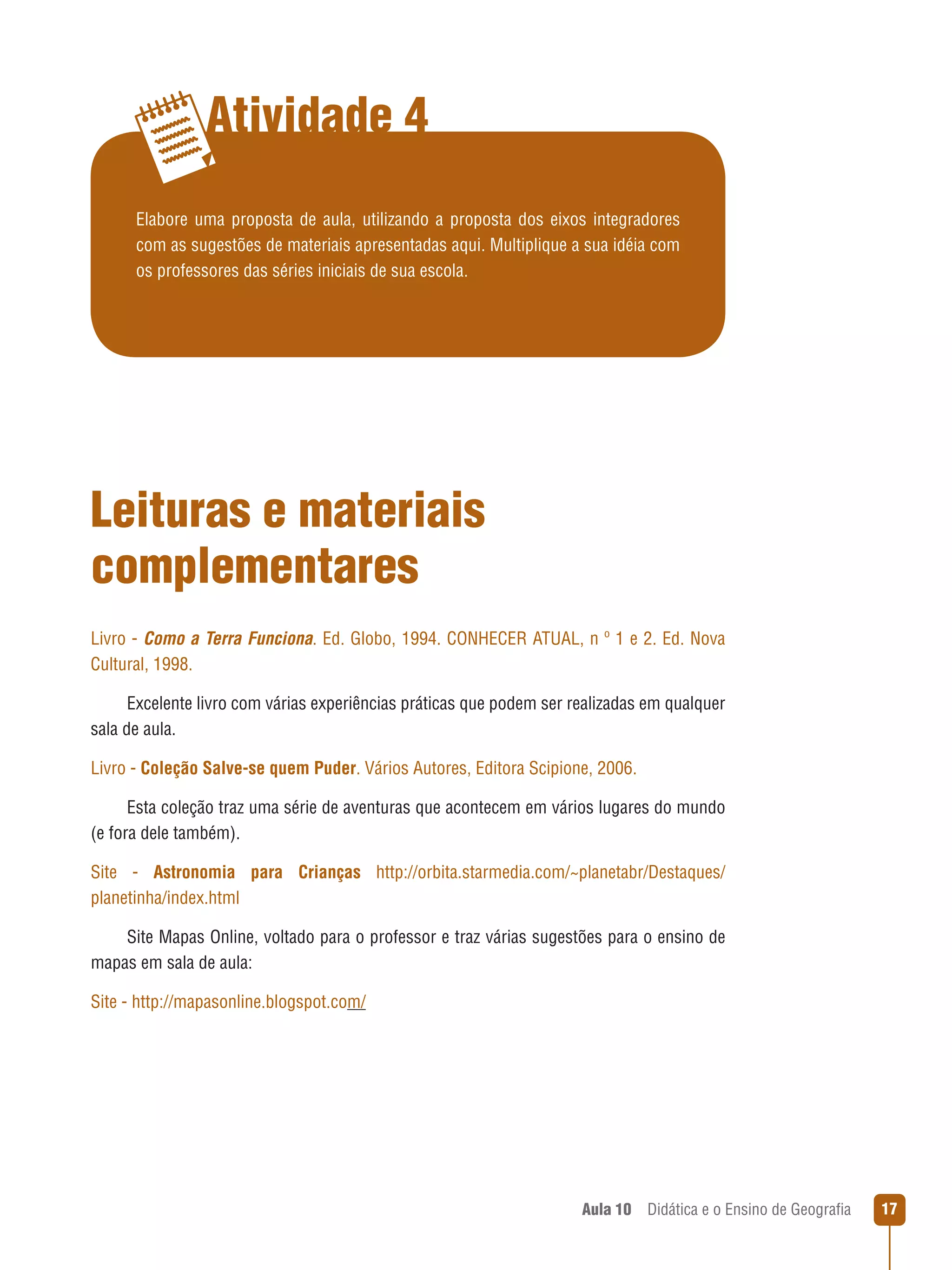 Atividade 4
Elabore uma proposta de aula, utilizando a proposta dos eixos integradores
com as sugestões de materiais apresentadas aqui. Multiplique a sua idéia com
os professores das séries iniciais de sua escola.

Leituras e materiais
complementares
Livro - Como a Terra Funciona. Ed. Globo, 1994. CONHECER ATUAL, n º 1 e 2. Ed. Nova
Cultural, 1998.
Excelente livro com várias experiências práticas que podem ser realizadas em qualquer
sala de aula.
Livro - Coleção Salve-se quem Puder. Vários Autores, Editora Scipione, 2006.
Esta coleção traz uma série de aventuras que acontecem em vários lugares do mundo
(e fora dele também).
Site - Astronomia para Crianças http://orbita.starmedia.com/~planetabr/Destaques/
planetinha/index.html
Site Mapas Online, voltado para o professor e traz várias sugestões para o ensino de
mapas em sala de aula:
Site - http://mapasonline.blogspot.com/

Aula 10  Didática e o Ensino de Geografia

17

 