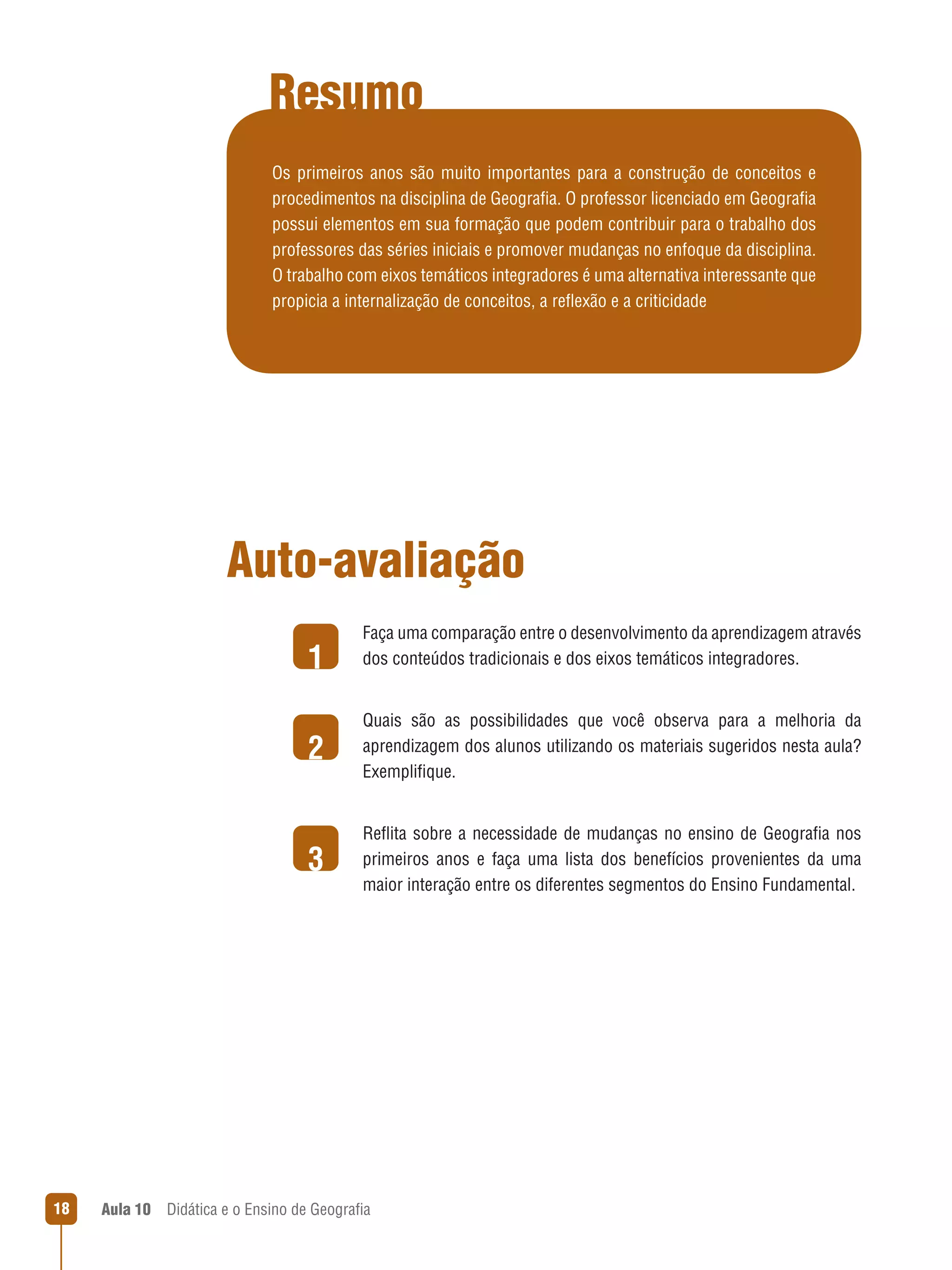 Resumo
Os primeiros anos são muito importantes para a construção de conceitos e
procedimentos na disciplina de Geografia. O professor licenciado em Geografia
possui elementos em sua formação que podem contribuir para o trabalho dos
professores das séries iniciais e promover mudanças no enfoque da disciplina.
O trabalho com eixos temáticos integradores é uma alternativa interessante que
propicia a internalização de conceitos, a reflexão e a criticidade

Auto-avaliação
1

Faça uma comparação entre o desenvolvimento da aprendizagem através
dos conteúdos tradicionais e dos eixos temáticos integradores.

2
3

18

Quais são as possibilidades que você observa para a melhoria da
aprendizagem dos alunos utilizando os materiais sugeridos nesta aula?
Exemplifique.
Reflita sobre a necessidade de mudanças no ensino de Geografia nos
primeiros anos e faça uma lista dos benefícios provenientes da uma
maior interação entre os diferentes segmentos do Ensino Fundamental.

Aula 10  Didática e o Ensino de Geografia

 