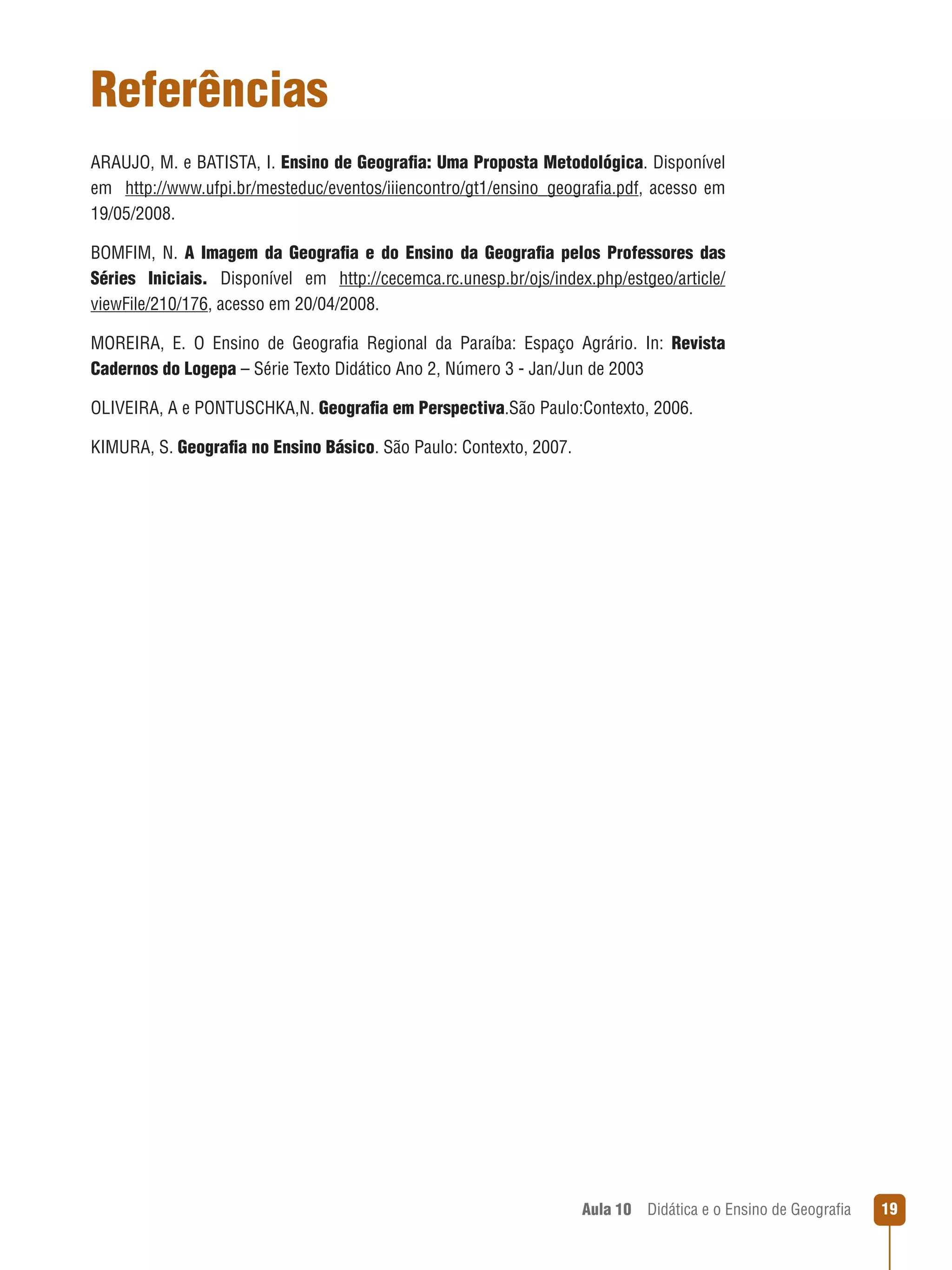 Referências
ARAUJO, M. e BATISTA, I. Ensino de Geografia: Uma Proposta Metodológica. Disponível
em   http://www.ufpi.br/mesteduc/eventos/iiiencontro/gt1/ensino_geografia.pdf, acesso em
19/05/2008.
BOMFIM, N. A Imagem da Geografia e do Ensino da Geografia pelos Professores das
Séries Iniciais. Disponível em http://cecemca.rc.unesp.br/ojs/index.php/estgeo/article/
viewFile/210/176, acesso em 20/04/2008.
MOREIRA, E. O Ensino de Geografia Regional da Paraíba: Espaço Agrário. In: Revista
Cadernos do Logepa – Série Texto Didático Ano 2, Número 3 - Jan/Jun de 2003
OLIVEIRA, A e PONTUSCHKA,N. Geografia em Perspectiva.São Paulo:Contexto, 2006.
KIMURA, S. Geografia no Ensino Básico. São Paulo: Contexto, 2007.

Aula 10  Didática e o Ensino de Geografia

19

 