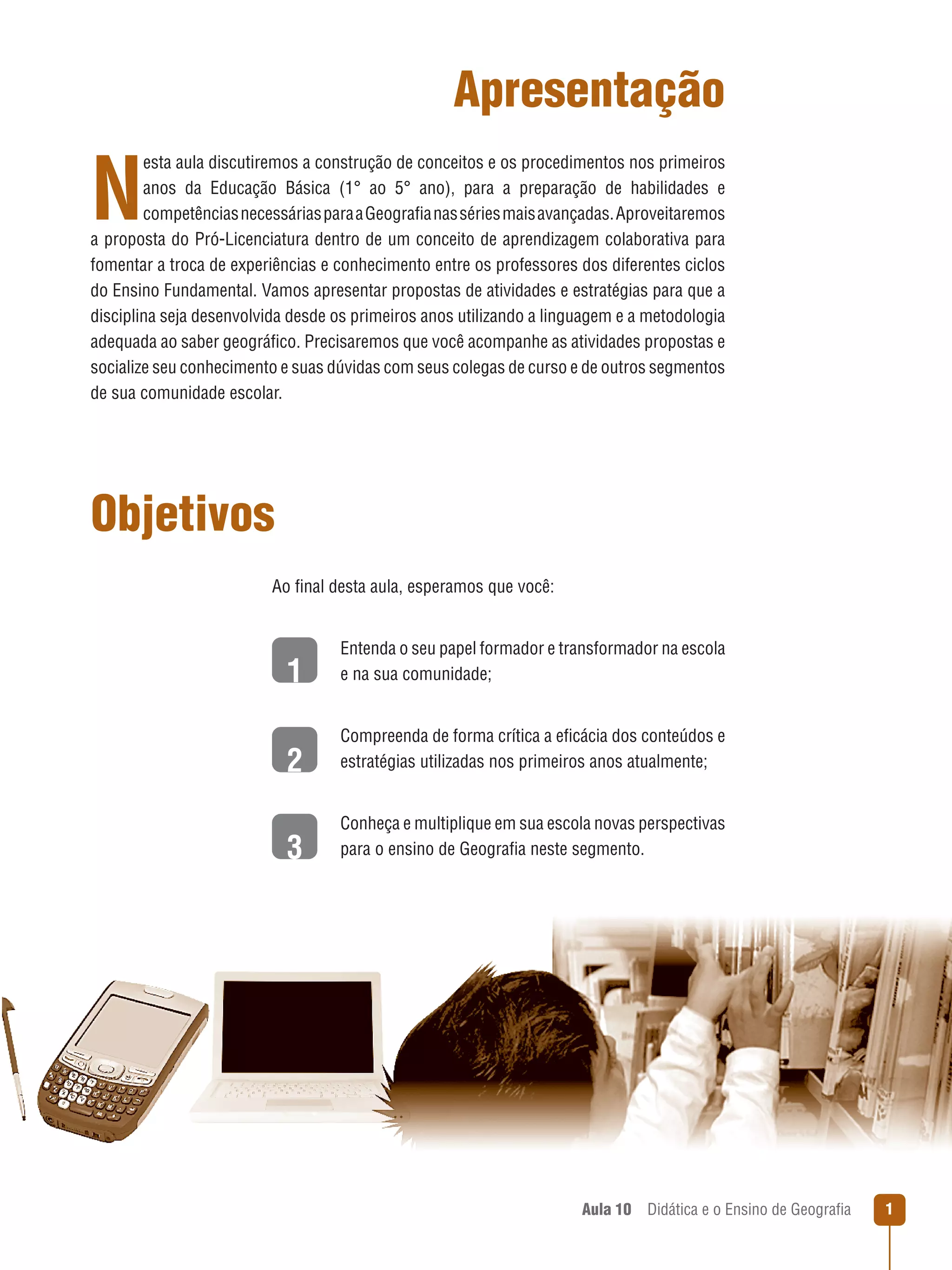 Apresentação

N

esta aula discutiremos a construção de conceitos e os procedimentos nos primeiros
anos da Educação Básica (1° ao 5° ano), para a preparação de habilidades e
competências necessárias para a Geografia nas séries mais avançadas. Aproveitaremos
a proposta do Pró-Licenciatura dentro de um conceito de aprendizagem colaborativa para
fomentar a troca de experiências e conhecimento entre os professores dos diferentes ciclos
do Ensino Fundamental. Vamos apresentar propostas de atividades e estratégias para que a
disciplina seja desenvolvida desde os primeiros anos utilizando a linguagem e a metodologia
adequada ao saber geográfico. Precisaremos que você acompanhe as atividades propostas e
socialize seu conhecimento e suas dúvidas com seus colegas de curso e de outros segmentos
de sua comunidade escolar.

Objetivos
Ao final desta aula, esperamos que você:

1

Entenda o seu papel formador e transformador na escola
e na sua comunidade;

2

C
 ompreenda de forma crítica a eficácia dos conteúdos e
estratégias utilizadas nos primeiros anos atualmente;

3

C
 onheça e multiplique em sua escola novas perspectivas
para o ensino de Geografia neste segmento.

Aula 10  Didática e o Ensino de Geografia



 
