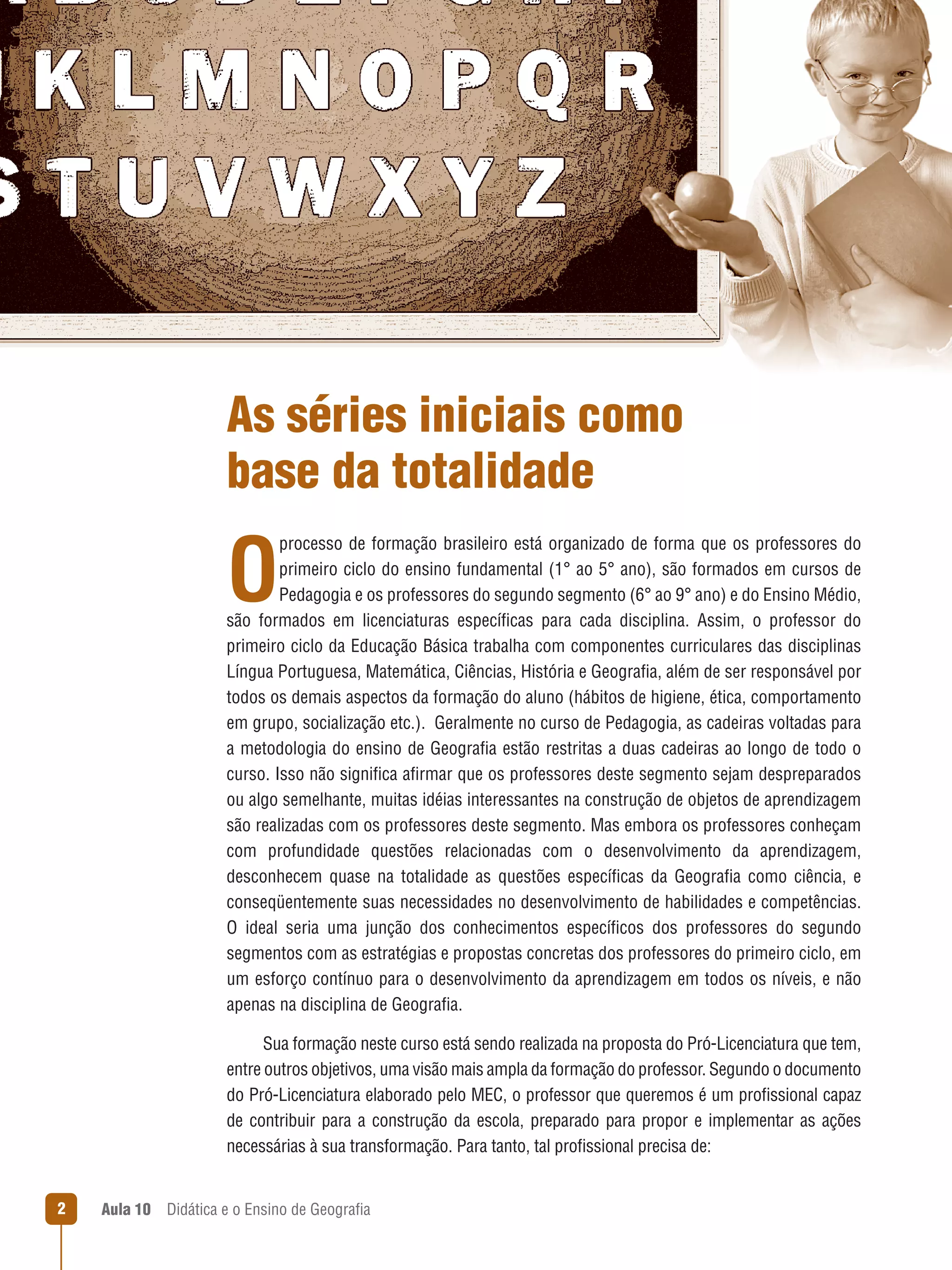 As séries iniciais como
base da totalidade

O

processo de formação brasileiro está organizado de forma que os professores do
primeiro ciclo do ensino fundamental (1° ao 5° ano), são formados em cursos de
Pedagogia e os professores do segundo segmento (6° ao 9° ano) e do Ensino Médio,
são formados em licenciaturas específicas para cada disciplina. Assim, o professor do
primeiro ciclo da Educação Básica trabalha com componentes curriculares das disciplinas
Língua Portuguesa, Matemática, Ciências, História e Geografia, além de ser responsável por
todos os demais aspectos da formação do aluno (hábitos de higiene, ética, comportamento
em grupo, socialização etc.).  Geralmente no curso de Pedagogia, as cadeiras voltadas para
a metodologia do ensino de Geografia estão restritas a duas cadeiras ao longo de todo o
curso. Isso não significa afirmar que os professores deste segmento sejam despreparados
ou algo semelhante, muitas idéias interessantes na construção de objetos de aprendizagem
são realizadas com os professores deste segmento. Mas embora os professores conheçam
com profundidade questões relacionadas com o desenvolvimento da aprendizagem,
desconhecem quase na totalidade as questões específicas da Geografia como ciência, e
conseqüentemente suas necessidades no desenvolvimento de habilidades e competências.
O ideal seria uma junção dos conhecimentos específicos dos professores do segundo
segmentos com as estratégias e propostas concretas dos professores do primeiro ciclo, em
um esforço contínuo para o desenvolvimento da aprendizagem em todos os níveis, e não
apenas na disciplina de Geografia.
Sua formação neste curso está sendo realizada na proposta do Pró-Licenciatura que tem,
entre outros objetivos, uma visão mais ampla da formação do professor. Segundo o documento
do Pró-Licenciatura elaborado pelo MEC, o professor que queremos é um profissional capaz
de contribuir para a construção da escola, preparado para propor e implementar as ações
necessárias à sua transformação. Para tanto, tal profissional precisa de:


Aula 10  Didática e o Ensino de Geografia

 
