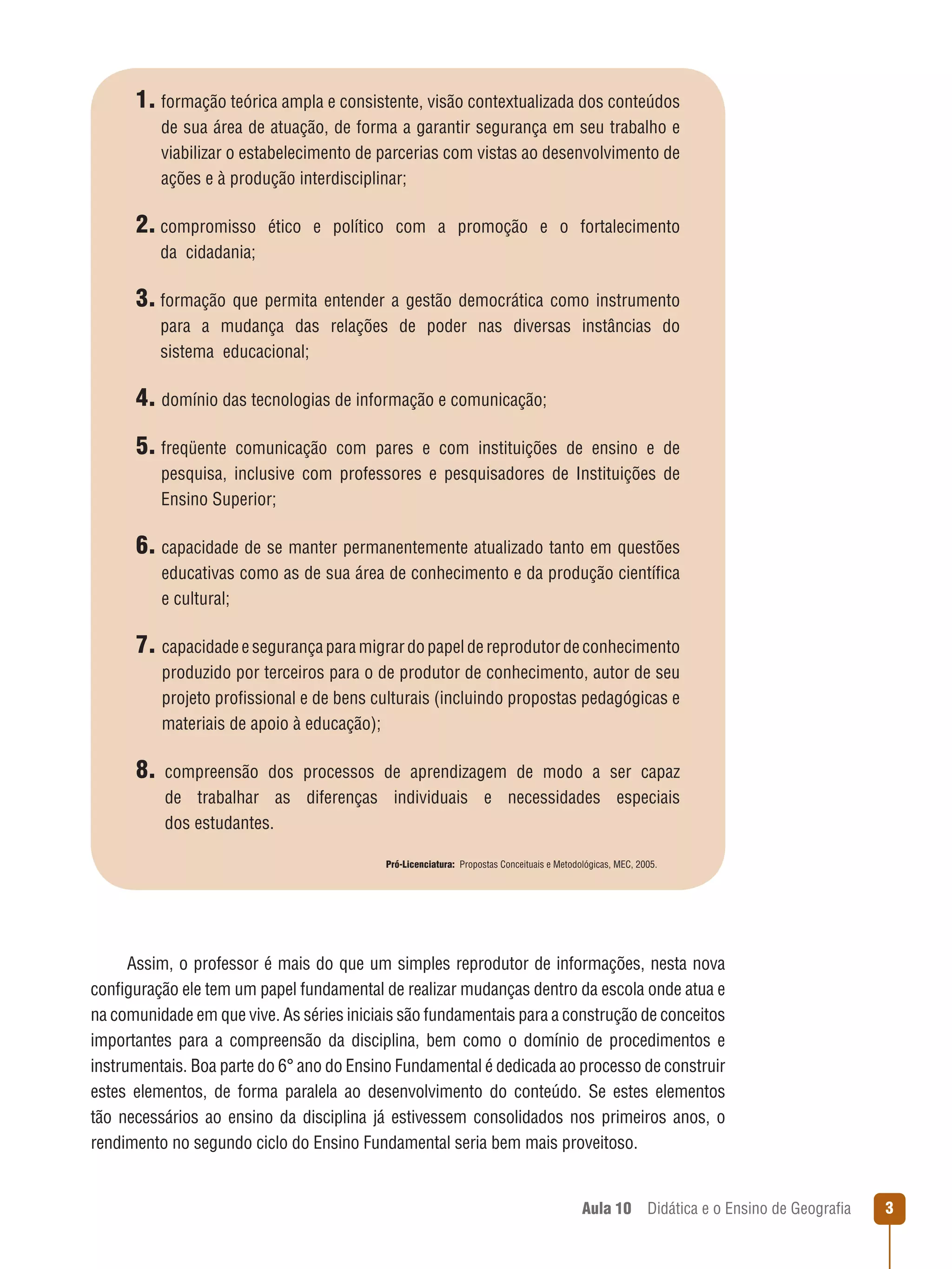 1. formação teórica ampla e consistente, visão contextualizada dos conteúdos
de sua área de atuação, de forma a garantir segurança em seu trabalho e
viabilizar o estabelecimento de parcerias com vistas ao desenvolvimento de
ações e à produção interdisciplinar;

2. compromisso

ético e político com a promoção e o fortalecimento

da  cidadania;

3. formação que permita entender a gestão democrática como instrumento
para a mudança das relações de poder nas diversas instâncias do
sistema  educacional;

4. domínio das tecnologias de informação e comunicação;
5. freqüente

comunicação com pares e com instituições de ensino e de
pesquisa, inclusive com professores e pesquisadores de Instituições de
Ensino Superior;

6. capacidade de se manter permanentemente atualizado tanto em questões
educativas como as de sua área de conhecimento e da produção científica
e cultural;

7. capacidade e segurança para migrar do papel de reprodutor de conhecimento
produzido por terceiros para o de produtor de conhecimento, autor de seu
projeto profissional e de bens culturais (incluindo propostas pedagógicas e
materiais de apoio à educação);

8. compreensão

dos processos de aprendizagem de modo a ser capaz
de trabalhar as diferenças individuais e necessidades especiais
dos estudantes.
Pró-Licenciatura:  Propostas Conceituais e Metodológicas, MEC, 2005.

Assim, o professor é mais do que um simples reprodutor de informações, nesta nova
configuração ele tem um papel fundamental de realizar mudanças dentro da escola onde atua e
na comunidade em que vive. As séries iniciais são fundamentais para a construção de conceitos
importantes para a compreensão da disciplina, bem como o domínio de procedimentos e
instrumentais. Boa parte do 6° ano do Ensino Fundamental é dedicada ao processo de construir
estes elementos, de forma paralela ao desenvolvimento do conteúdo. Se estes elementos
tão necessários ao ensino da disciplina já estivessem consolidados nos primeiros anos, o
rendimento no segundo ciclo do Ensino Fundamental seria bem mais proveitoso.

Aula 10  Didática e o Ensino de Geografia



 