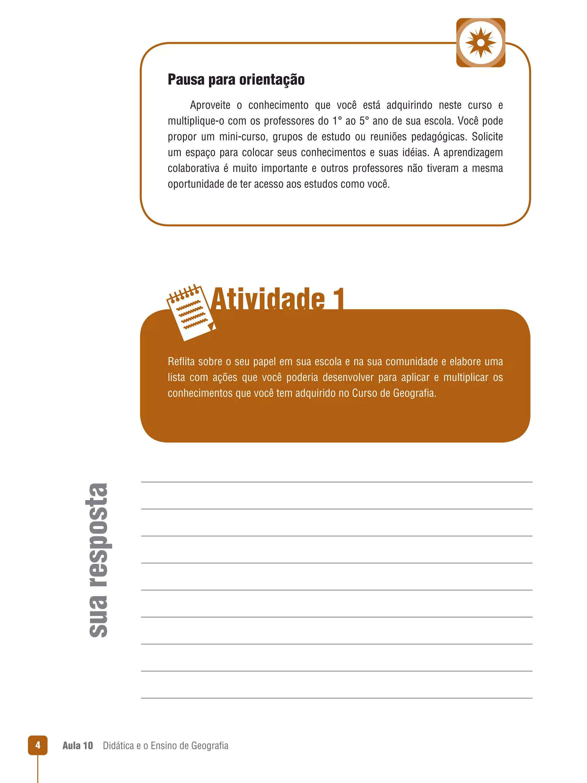 Pausa para orientação
Aproveite  o  conhecimento  que  você  está  adquirindo  neste  curso  e 
multiplique-o com os professores do 1° ao 5° ano de sua escola. Você pode 
propor  um  mini-curso,  grupos  de  estudo  ou  reuniões  pedagógicas.  Solicite 
um  espaço  para  colocar  seus  conhecimentos  e  suas  idéias.  A  aprendizagem 
colaborativa  é  muito  importante  e  outros  professores  não  tiveram  a  mesma 
oportunidade de ter acesso aos estudos como você.

Atividade 1

sua resposta

Reflita sobre o seu papel em sua escola e na sua comunidade e elabore uma 
 
lista  com  ações  que  você  poderia  desenvolver  para  aplicar  e  multiplicar  os 
conhecimentos que você tem adquirido no Curso de Geografia.
 

4

Aula 10  Didática e o Ensino de Geografia
 

 