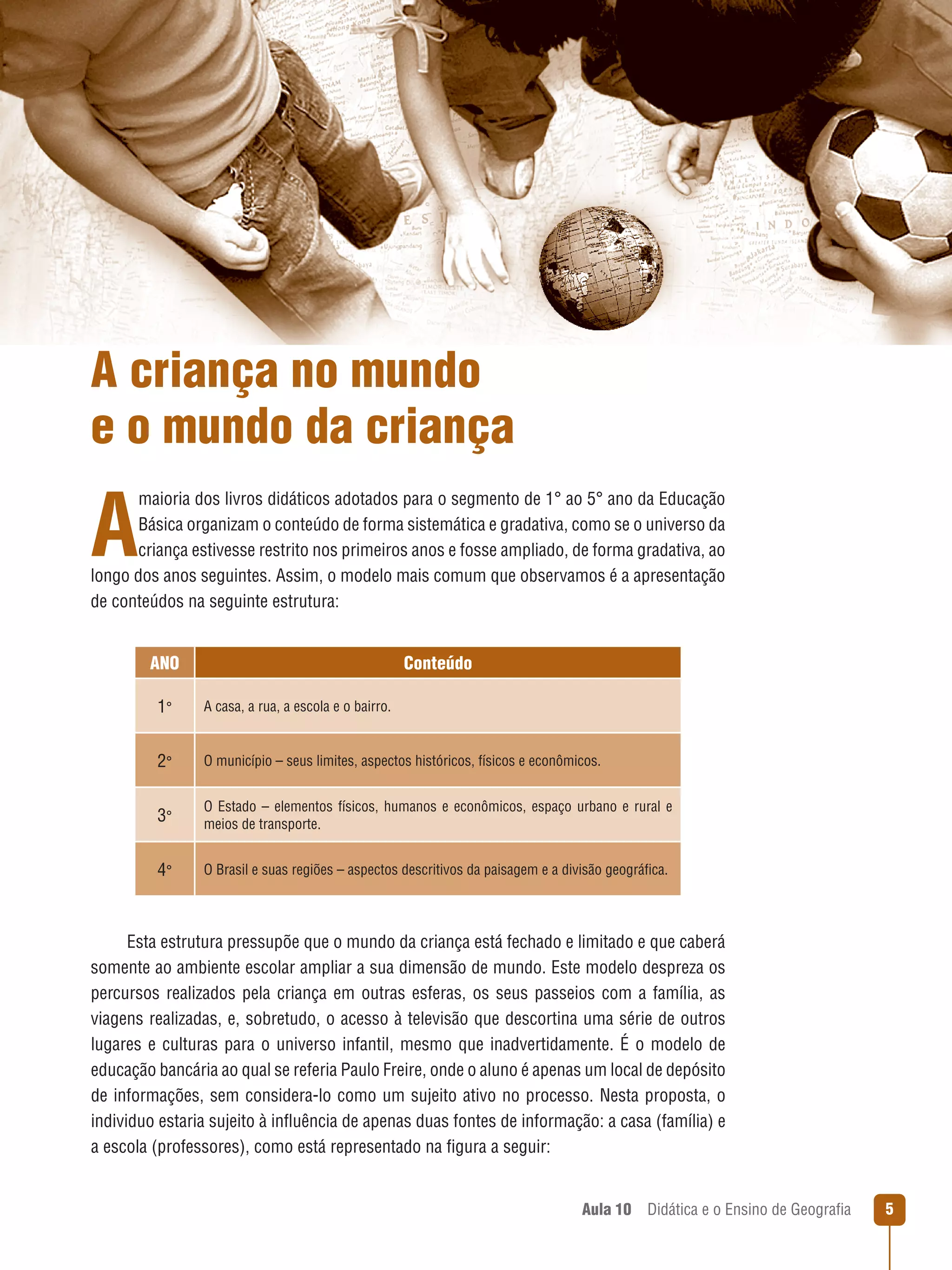 A criança no mundo
e o mundo da criança

A

maioria dos livros didáticos adotados para o segmento de 1° ao 5° ano da Educação
Básica organizam o conteúdo de forma sistemática e gradativa, como se o universo da
criança estivesse restrito nos primeiros anos e fosse ampliado, de forma gradativa, ao
longo dos anos seguintes. Assim, o modelo mais comum que observamos é a apresentação
de conteúdos na seguinte estrutura:
Ano

Conteúdo

1°

A casa, a rua, a escola e o bairro.

2°

O município – seus limites, aspectos históricos, físicos e econômicos.

3°

O Estado – elementos físicos, humanos e econômicos, espaço urbano e rural e
meios de transporte.

4°

O Brasil e suas regiões – aspectos descritivos da paisagem e a divisão geográfica.

Esta estrutura pressupõe que o mundo da criança está fechado e limitado e que caberá
somente ao ambiente escolar ampliar a sua dimensão de mundo. Este modelo despreza os
percursos realizados pela criança em outras esferas, os seus passeios com a família, as
viagens realizadas, e, sobretudo, o acesso à televisão que descortina uma série de outros
lugares e culturas para o universo infantil, mesmo que inadvertidamente. É o modelo de
educação bancária ao qual se referia Paulo Freire, onde o aluno é apenas um local de depósito
de informações, sem considera-lo como um sujeito ativo no processo. Nesta proposta, o
individuo estaria sujeito à influência de apenas duas fontes de informação: a casa (família) e
a escola (professores), como está representado na figura a seguir:
Aula 10  Didática e o Ensino de Geografia



 