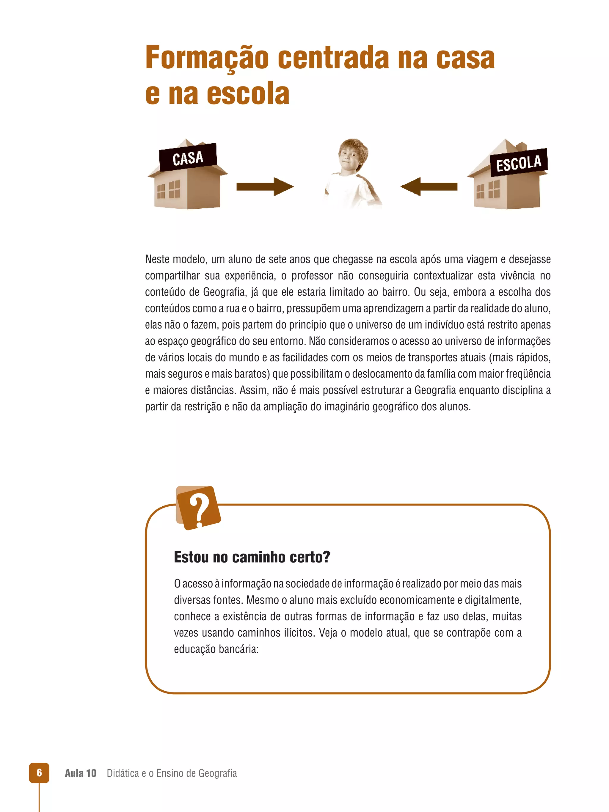 Formação centrada na casa
e na escola

Neste modelo, um aluno de sete anos que chegasse na escola após uma viagem e desejasse 
compartilhar  sua  experiência,  o  professor  não  conseguiria  contextualizar  esta  vivência  no 
conteúdo de Geografia, já que ele estaria limitado ao bairro. Ou seja, embora a escolha dos 
 
conteúdos como a rua e o bairro, pressupõem uma aprendizagem a partir da realidade do aluno, 
elas não o fazem, pois partem do princípio que o universo de um indivíduo está restrito apenas 
ao espaço geográfico do seu entorno. Não consideramos o acesso ao universo de informações 
 
de vários locais do mundo e as facilidades com os meios de transportes atuais (mais rápidos, 
mais seguros e mais baratos) que possibilitam o deslocamento da família com maior freqüência 
e maiores distâncias. Assim, não é mais possível estruturar a Geografia enquanto disciplina a 
 
partir da restrição e não da ampliação do imaginário geográfico dos alunos. 
 

Estou no caminho certo?
O acesso à informação na sociedade de informação é realizado por meio das mais 
diversas fontes. Mesmo o aluno mais excluído economicamente e digitalmente, 
conhece a existência de outras formas de informação e faz uso delas, muitas 
vezes usando caminhos ilícitos. Veja o modelo atual, que se contrapõe com a 
educação bancária:

6

Aula 10  Didática e o Ensino de Geografia
 

 