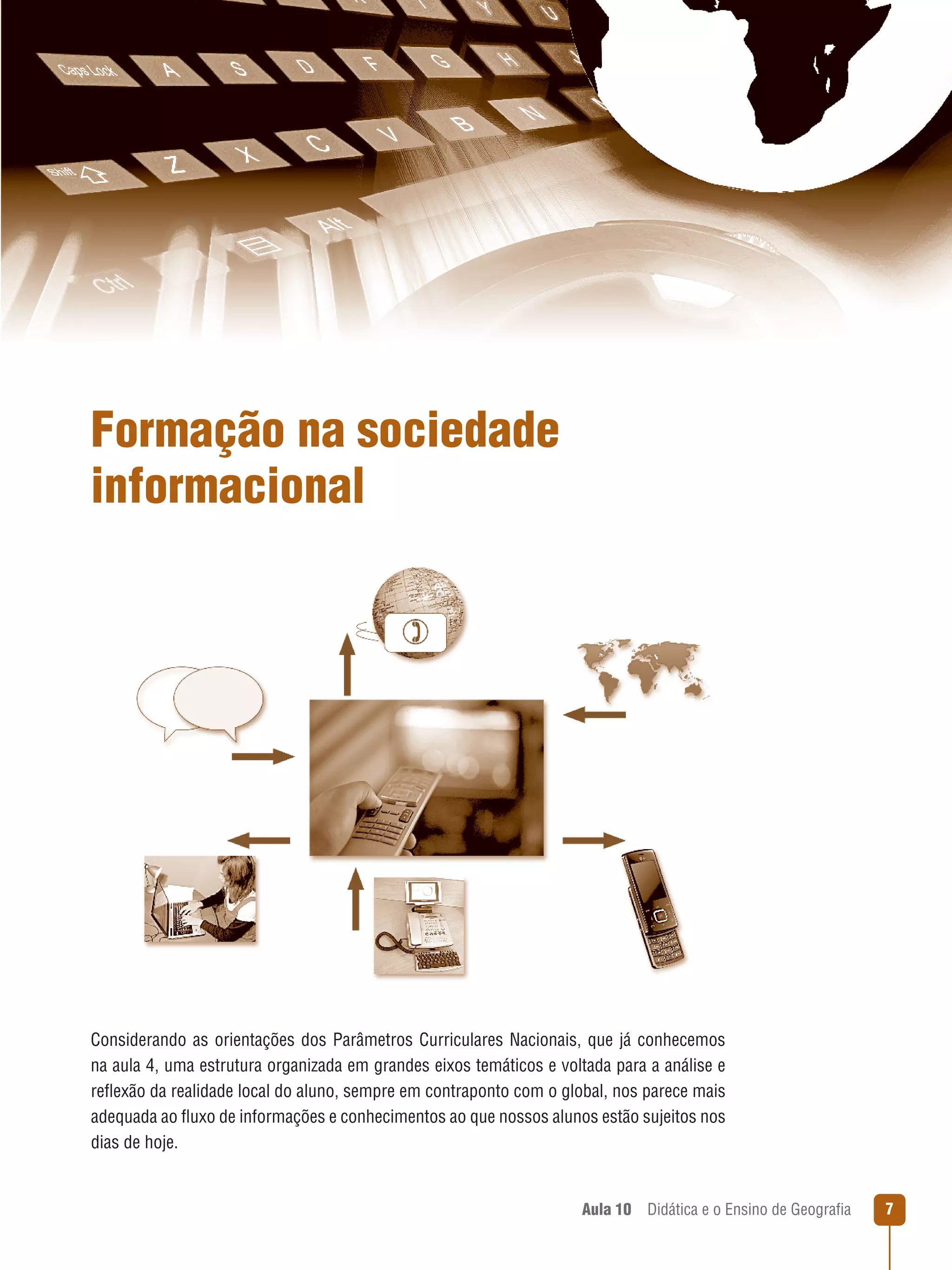 Formação na sociedade
informacional

Considerando as orientações dos Parâmetros Curriculares Nacionais, que já conhecemos
na aula 4, uma estrutura organizada em grandes eixos temáticos e voltada para a análise e
reflexão da realidade local do aluno, sempre em contraponto com o global, nos parece mais
adequada ao fluxo de informações e conhecimentos ao que nossos alunos estão sujeitos nos
dias de hoje.

Aula 10  Didática e o Ensino de Geografia



 