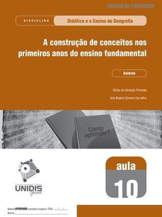 VERSÃO DO PROFESSOR
D I S C I P L I n A

Didática e o Ensino de Geografia

A construção de conceitos nos
primeiros anos do ensino fundamental
Autoras

Sônia de Almeida Pimenta
Ana Beatriz Gomes Carvalho

aula

10
Material APROVADO (conteúdo e imagens) Data: ___/___/___
(conteúdo e imagens)  

Nome:_______________________________________

 