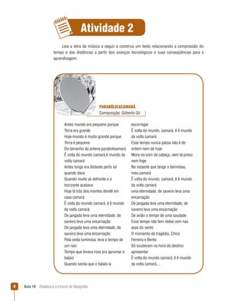 Atividade 
Leia  a  letra  da  música  a  seguir  e  construa  um  texto  relacionando  a  compressão  do 
tempo  e  das  distâncias  a  partir  dos  avanços  tecnológicos  e  suas  conseqüências  para  a 
aprendizagem.

PARABÓLICACAMARÁ
Composição: Gilberto Gil
Antes mundo era pequeno porque 
Terra era grande
Hoje mundo é muito grande porque 
Terra é pequena
Do tamanho da antena parabolicamará
Ê volta do mundo camará,ê mundo da 
volta camará
Antes longe era distante perto só 
quando dava
Quando muito ali defronte e o 
horizonte acabava
Hoje lá trás dos montes dendê em 
casa camará
Ê volta do mundo camará, ê ê mundo 
da volta camará
De jangada leva uma eternidade, de 
saveiro leva uma encarnação
De jangada leva uma eternidade, de 
saveiro leva uma encarnação
Pela onda luminosa, leva o tempo de 
um raio
Tempo que levava rosa pra aprumar o 
balaio
Quando sentia que o balaio ia 

8

Aula 10  Didática e o Ensino de Geografia
 

escorregar
Ê volta do mundo, camará, ê ê mundo 
da volta camará
Esse tempo nunca passa não é de 
ontem nem de hoje
Mora no som da cabeça, nem tá preso 
nem foge 
No instante que tange o berimbau, 
meu camará
Ê volta do mundo, camará, ê ê mundo 
da volta camará
uma eternidade, de saveiro leva uma 
encarnação
De jangada leva uma eternidade, de 
saveiro leva uma encarnação
De avião o tempo de uma saudade
Esse tempo não tem rédea vem nas 
asas do vento
O momento da tragédia, Chico 
Ferreira e Bento
Só souberam na hora do destino 
apresentar
Ê volta do mundo camará, ê ê mundo 
da volta camará....

 