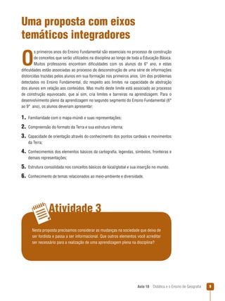 Uma proposta com eixos
temáticos integradores

O

s primeiros anos do Ensino Fundamental são essenciais no processo de construção
de conceitos que serão utilizados na disciplina ao longo de toda a Educação Básica.
Muitos professores encontram dificuldades com os alunos do 6° ano, e estas
dificuldades estão associadas ao processo de desconstrução de uma série de informações
distorcidas trazidas pelos alunos em sua formação nos primeiros anos. Um dos problemas
detectados no Ensino Fundamental, diz respeito aos limites na capacidade de abstração
dos alunos em relação aos conteúdos. Mas muito deste limite está associado ao processo
de construção equivocado, que aí sim, cria limites e barreiras na aprendizagem. Para o
desenvolvimento pleno da aprendizagem no segundo segmento do Ensino Fundamental (6°
ao 9°  ano), os alunos deveriam apresentar:

1.  Familiaridade com o mapa-múndi e suas representações;
2.  Compreensão do formato da Terra e sua estrutura interna;
3. Capacidade de orientação através do conhecimento dos pontos cardeais e movimentos
da Terra;

4. Conhecimentos dos elementos básicos da cartografia, legendas, símbolos, fronteiras e
demais representações;

5.  Estrutura consolidada nos conceitos básicos de local/global e sua inserção no mundo.
6.  Conhecimento de temas relacionados ao meio-ambiente e diversidade.

Atividade 3
Nesta proposta precisamos considerar as mudanças na sociedade que deixa de
ser fordista e passa a ser informacional. Que outros elementos você acreditar
ser necessário para a realização de uma aprendizagem plena na disciplina?

Aula 10  Didática e o Ensino de Geografia



 