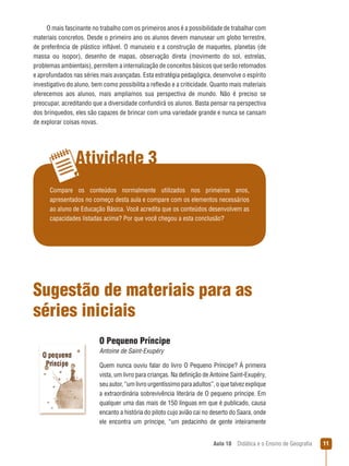 O mais fascinante no trabalho com os primeiros anos é a possibilidade de trabalhar com
materiais concretos. Desde o primeiro ano os alunos devem manusear um globo terrestre,
de preferência de plástico inflável. O manuseio e a construção de maquetes, planetas (de
massa ou isopor), desenho de mapas, observação direta (movimento do sol, estrelas,
problemas ambientais), permitem a internalização de conceitos básicos que serão retomados
e aprofundados nas séries mais avançadas. Esta estratégia pedagógica, desenvolve o espírito
investigativo do aluno, bem como possibilita a reflexão e a criticidade. Quanto mais materiais
oferecemos aos alunos, mais ampliamos sua perspectiva de mundo. Não é preciso se
preocupar, acreditando que a diversidade confundirá os alunos. Basta pensar na perspectiva
dos brinquedos, eles são capazes de brincar com uma variedade grande e nunca se cansam
de explorar coisas novas.

Atividade 3
Compare os conteúdos normalmente utilizados nos primeiros anos,
apresentados no começo desta aula e compare com os elementos necessários
ao aluno de Educação Básica. Você acredita que os conteúdos desenvolvem as
capacidades listadas acima? Por que você chegou a esta conclusão?

Sugestão de materiais para as
séries iniciais
O Pequeno Príncipe
Antoine de Saint-Exupéry
Quem nunca ouviu falar do livro O Pequeno Príncipe? À primeira
vista, um livro para crianças. Na definição de Antoine Saint-Exupéry,
seu autor, “um livro urgentíssimo para adultos”, o que talvez explique
a extraordinária sobrevivência literária de O pequeno príncipe. Em
qualquer uma das mais de 150 línguas em que é publicado, causa
encanto a história do piloto cujo avião cai no deserto do Saara, onde
ele encontra um príncipe, “um pedacinho de gente inteiramente
Aula 10  Didática e o Ensino de Geografia

11

 