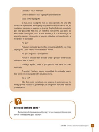 - E cidades, e rios, e desertos?
- Como hei de saber? disse o geógrafo pela terceira vez.
- Mas o senhor é geógrafo!
-  É  claro,  disse  o  geógrafo;  mas  não  sou  explorador.  Há  uma  falta 
absoluta de exploradores. Não é o geógrafo que vai contar as cidades, os rios, as 
montanhas, os mares, os oceanos, os desertos. O geógrafo é muito importante 
para  estar  passeando.  Não  deixa  um  instante  a  escrivaninha.  Mas  recebe  os 
exploradores, interroga-os, anota as suas lembranças. E se as lembranças de 
alguns lhe parecem interessantes, o geógrafo estabelece um inquérito sobre a 
moralidade do explorador.
- Por que?
- Porque um explorador que mentisse produziria catástrofes nos livros 
de geografia. Como o explorador que bebesse demais.
 
- Por que? perguntou o principezinho.
- Porque os bêbados vêem dobrado. Então o geógrafo anotaria duas 
montanhas onde há uma só.
-  Conheço  alguém,  disse  o  principezinho,  que  seria  um  mau 
explorador.
-  É  possível.  Pois  bem,  quando  a  moralidade  do  explorador  parece 
boa, faz-se uma investigação sobre a sua descoberta.
- Vai-se ver?
- Não. Seria muito complicado, mas exige-se do explorador que ele 
forneça provas. Tratando-se, por exemplo, de uma grande montanha, ele trará 
grandes pedras.

Estou no caminho certo?
Que outros materiais eu posso utilizar para tornar mais os conteúdos mais 
lúdicos e interessantes para o aluno?

Aula 10  Didática e o Ensino de Geografia
 

1

 