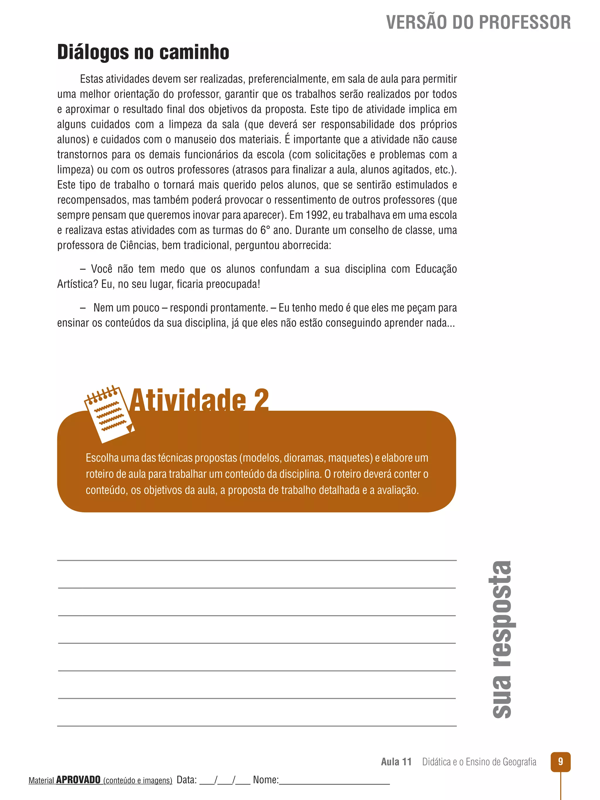 VERSÃO DO PROFESSOR

Diálogos no caminho
Estas atividades devem ser realizadas, preferencialmente, em sala de aula para permitir
uma melhor orientação do professor, garantir que os trabalhos serão realizados por todos
e aproximar o resultado final dos objetivos da proposta. Este tipo de atividade implica em
alguns cuidados com a limpeza da sala (que deverá ser responsabilidade dos próprios
alunos) e cuidados com o manuseio dos materiais. É importante que a atividade não cause
transtornos para os demais funcionários da escola (com solicitações e problemas com a
limpeza) ou com os outros professores (atrasos para finalizar a aula, alunos agitados, etc.).
Este tipo de trabalho o tornará mais querido pelos alunos, que se sentirão estimulados e
recompensados, mas também poderá provocar o ressentimento de outros professores (que
sempre pensam que queremos inovar para aparecer). Em 1992, eu trabalhava em uma escola
e realizava estas atividades com as turmas do 6° ano. Durante um conselho de classe, uma
professora de Ciências, bem tradicional, perguntou aborrecida:
– Você não tem medo que os alunos confundam a sua disciplina com Educação
Artística? Eu, no seu lugar, ficaria preocupada!
– Nem um pouco – respondi prontamente. – Eu tenho medo é que eles me peçam para
ensinar os conteúdos da sua disciplina, já que eles não estão conseguindo aprender nada...

Atividade 2

sua resposta

Escolha uma das técnicas propostas (modelos, dioramas, maquetes) e elabore um
roteiro de aula para trabalhar um conteúdo da disciplina. O roteiro deverá conter o
conteúdo, os objetivos da aula, a proposta de trabalho detalhada e a avaliação.

Aula 11  Didática e o Ensino de Geografia
 
Material APROVADO (conteúdo e imagens)

Data: ___/___/___ Nome:______________________

9

 