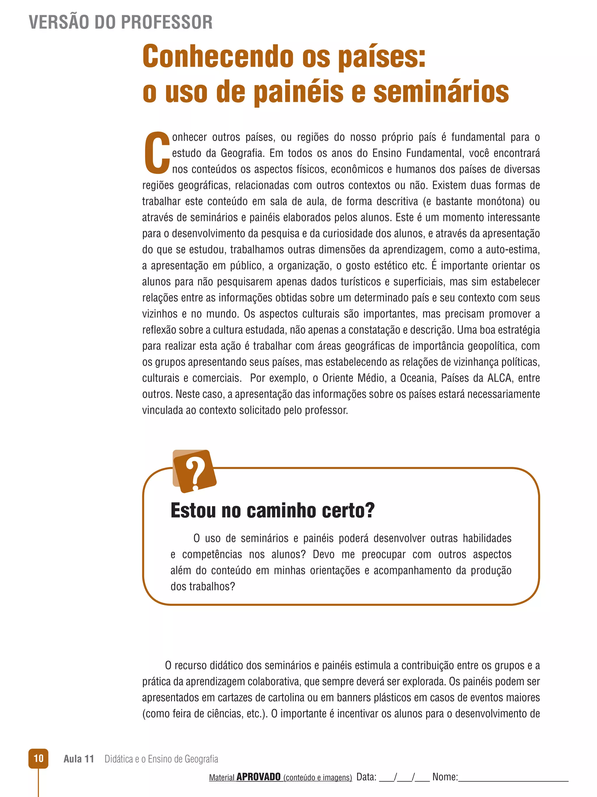 VERSÃO DO PROFESSOR

Conhecendo os países:
o uso de painéis e seminários

C

onhecer outros países, ou regiões do nosso próprio país é fundamental para o
estudo da Geografia. Em todos os anos do Ensino Fundamental, você encontrará
nos conteúdos os aspectos físicos, econômicos e humanos dos países de diversas
regiões geográficas, relacionadas com outros contextos ou não. Existem duas formas de
trabalhar este conteúdo em sala de aula, de forma descritiva (e bastante monótona) ou
através de seminários e painéis elaborados pelos alunos. Este é um momento interessante
para o desenvolvimento da pesquisa e da curiosidade dos alunos, e através da apresentação
do que se estudou, trabalhamos outras dimensões da aprendizagem, como a auto-estima,
a apresentação em público, a organização, o gosto estético etc. É importante orientar os
alunos para não pesquisarem apenas dados turísticos e superficiais, mas sim estabelecer
relações entre as informações obtidas sobre um determinado país e seu contexto com seus
vizinhos e no mundo. Os aspectos culturais são importantes, mas precisam promover a
reﬂexão sobre a cultura estudada, não apenas a constatação e descrição. Uma boa estratégia
para realizar esta ação é trabalhar com áreas geográficas de importância geopolítica, com
os grupos apresentando seus países, mas estabelecendo as relações de vizinhança políticas,
culturais e comerciais. Por exemplo, o Oriente Médio, a Oceania, Países da ALCA, entre
outros. Neste caso, a apresentação das informações sobre os países estará necessariamente
vinculada ao contexto solicitado pelo professor.

Estou no caminho certo?
O uso de seminários e painéis poderá desenvolver outras habilidades
e competências nos alunos? Devo me preocupar com outros aspectos
além do conteúdo em minhas orientações e acompanhamento da produção
dos trabalhos?

O recurso didático dos seminários e painéis estimula a contribuição entre os grupos e a
prática da aprendizagem colaborativa, que sempre deverá ser explorada. Os painéis podem ser
apresentados em cartazes de cartolina ou em banners plásticos em casos de eventos maiores
(como feira de ciências, etc.). O importante é incentivar os alunos para o desenvolvimento de

10

Aula 11  Didática e o Ensino de Geografia
 
Material APROVADO (conteúdo e imagens)

Data: ___/___/___ Nome:______________________

 