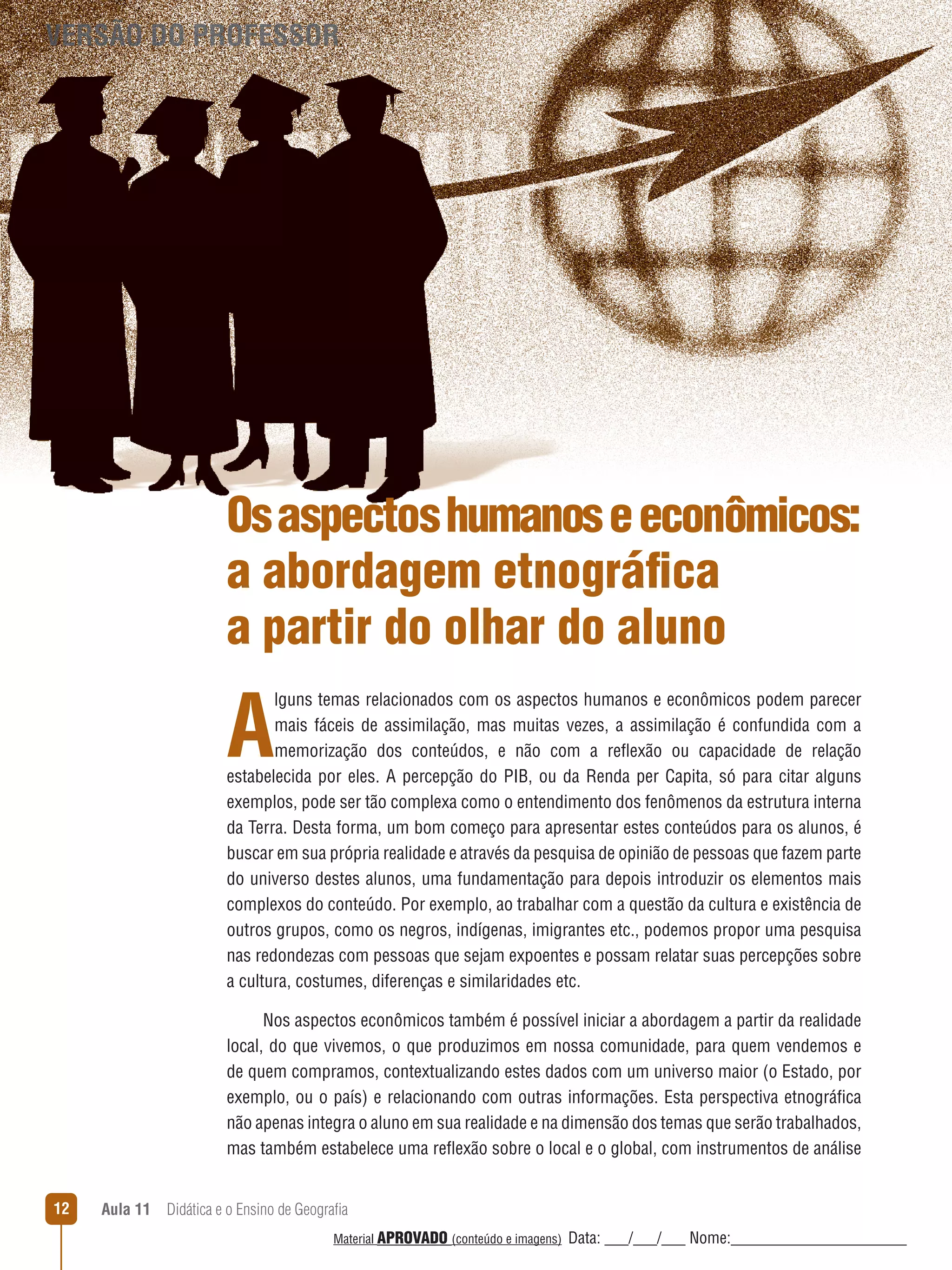 VERSÃO DO PROFESSOR

Os aspectos humanos e econômicos:
a abordagem etnográfica
a partir do olhar do aluno

A

lguns temas relacionados com os aspectos humanos e econômicos podem parecer
mais fáceis de assimilação, mas muitas vezes, a assimilação é confundida com a
memorização dos conteúdos, e não com a reﬂexão ou capacidade de relação
estabelecida por eles. A percepção do PIB, ou da Renda per Capita, só para citar alguns
exemplos, pode ser tão complexa como o entendimento dos fenômenos da estrutura interna
da Terra. Desta forma, um bom começo para apresentar estes conteúdos para os alunos, é
buscar em sua própria realidade e através da pesquisa de opinião de pessoas que fazem parte
do universo destes alunos, uma fundamentação para depois introduzir os elementos mais
complexos do conteúdo. Por exemplo, ao trabalhar com a questão da cultura e existência de
outros grupos, como os negros, indígenas, imigrantes etc., podemos propor uma pesquisa
nas redondezas com pessoas que sejam expoentes e possam relatar suas percepções sobre
a cultura, costumes, diferenças e similaridades etc.
Nos aspectos econômicos também é possível iniciar a abordagem a partir da realidade
local, do que vivemos, o que produzimos em nossa comunidade, para quem vendemos e
de quem compramos, contextualizando estes dados com um universo maior (o Estado, por
exemplo, ou o país) e relacionando com outras informações. Esta perspectiva etnográfica
não apenas integra o aluno em sua realidade e na dimensão dos temas que serão trabalhados,
mas também estabelece uma reﬂexão sobre o local e o global, com instrumentos de análise
12

Aula 11  Didática e o Ensino de Geografia
 
Material APROVADO (conteúdo e imagens)

Data: ___/___/___ Nome:______________________

 
