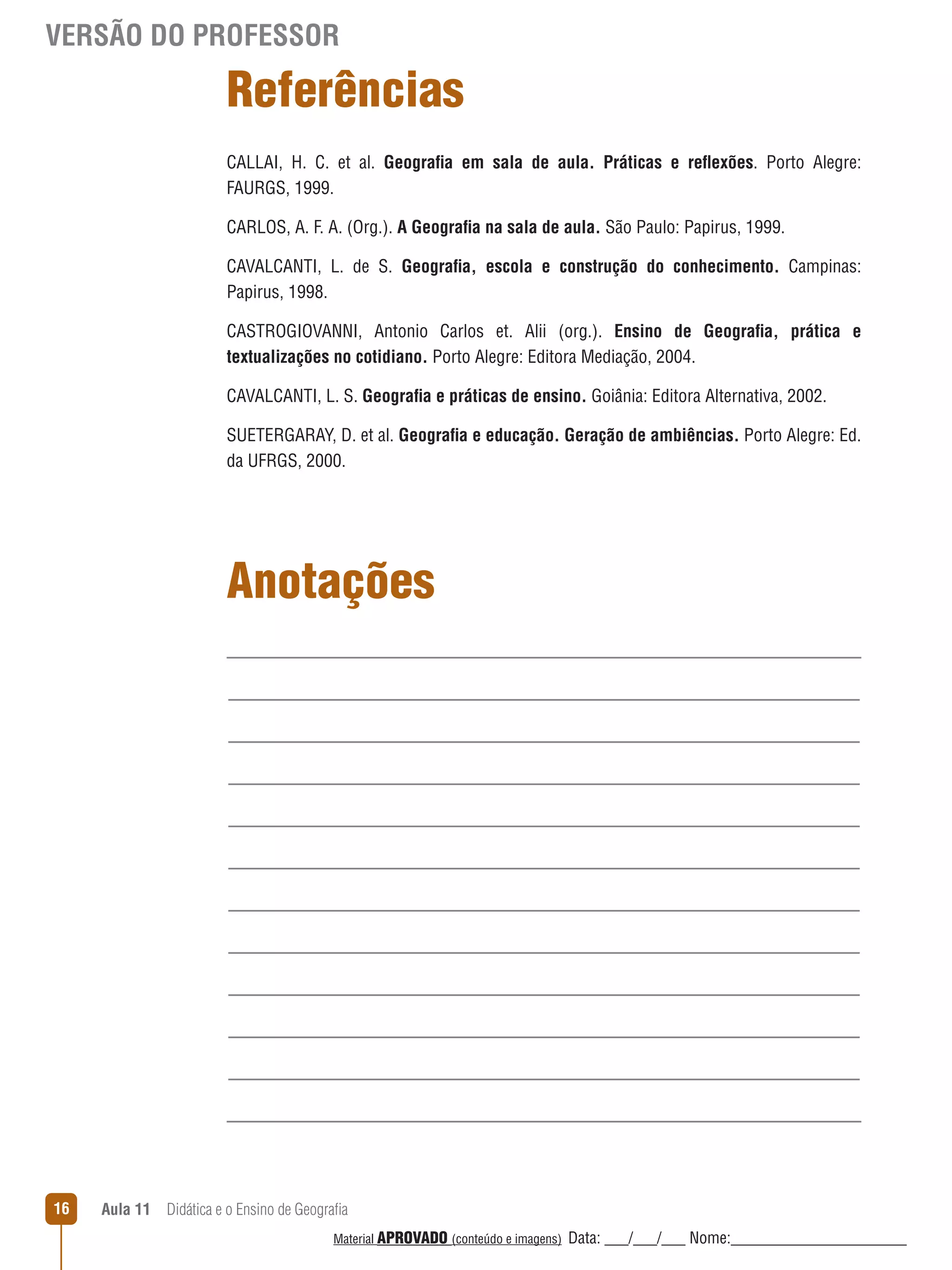 VERSÃO DO PROFESSOR

Referências
CALLAI, H. C. et al. Geografia em sala de aula. Práticas e reﬂexões. Porto Alegre:
FAURGS, 1999.
CARLOS, A. F. A. (Org.). A Geografia na sala de aula. São Paulo: Papirus, 1999.
CAVALCANTI, L. de S. Geografia, escola e construção do conhecimento. Campinas:
Papirus, 1998.
CASTROGIOVANNI, Antonio Carlos et. Alii (org.). Ensino de Geografia, prática e
textualizações no cotidiano. Porto Alegre: Editora Mediação, 2004.
CAVALCANTI, L. S. Geografia e práticas de ensino. Goiânia: Editora Alternativa, 2002.
SUETERGARAY, D. et al. Geografia e educação. Geração de ambiências. Porto Alegre: Ed.
da UFRGS, 2000.

Anotações

16

Aula 11  Didática e o Ensino de Geografia
 
Material APROVADO (conteúdo e imagens)

Data: ___/___/___ Nome:______________________

 