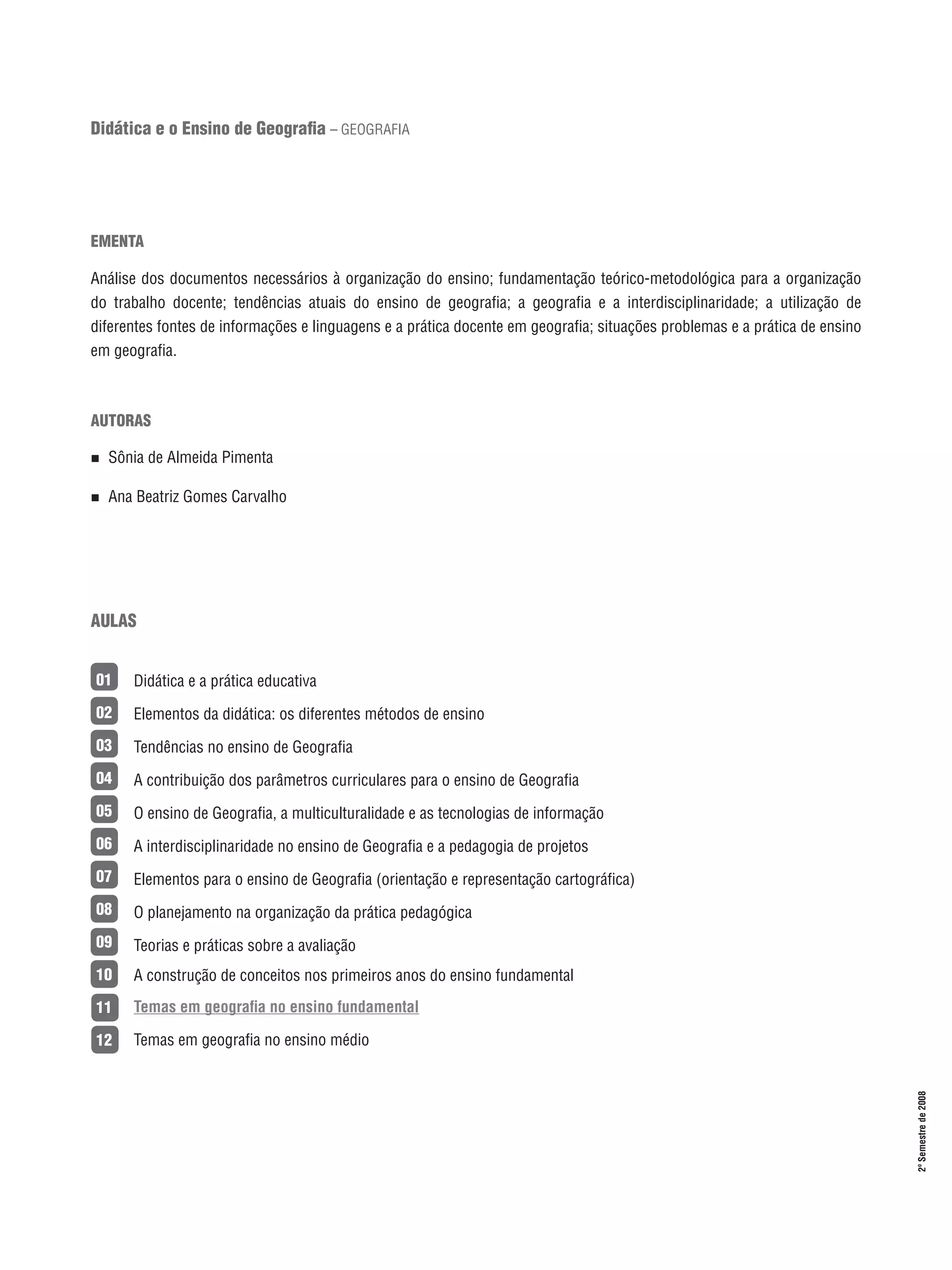 Didática e o Ensino de Geografia – GEOGRAFIA

EMENTA
Análise dos documentos necessários à organização do ensino; fundamentação teórico-metodológica para a organização
do trabalho docente; tendências atuais do ensino de geografia; a geografia e a interdisciplinaridade; a utilização de
diferentes fontes de informações e linguagens e a prática docente em geografia; situações problemas e a prática de ensino
em geografia.

AUTORAS
n 

Sônia de Almeida Pimenta

n 

Ana Beatriz Gomes Carvalho

AULAS
Didática e a prática educativa

02

Elementos da didática: os diferentes métodos de ensino

03

Tendências no ensino de Geografia

04

A contribuição dos parâmetros curriculares para o ensino de Geografia

05

O ensino de Geografia, a multiculturalidade e as tecnologias de informação

06

A interdisciplinaridade no ensino de Geografia e a pedagogia de projetos

07

Elementos para o ensino de Geografia (orientação e representação cartográfica)

08

O planejamento na organização da prática pedagógica

09

Teorias e práticas sobre a avaliação

10

A construção de conceitos nos primeiros anos do ensino fundamental

11

Temas em geografia no ensino fundamental

12

Temas em geografia no ensino médio

15

2º Semestre de 2008

01

 