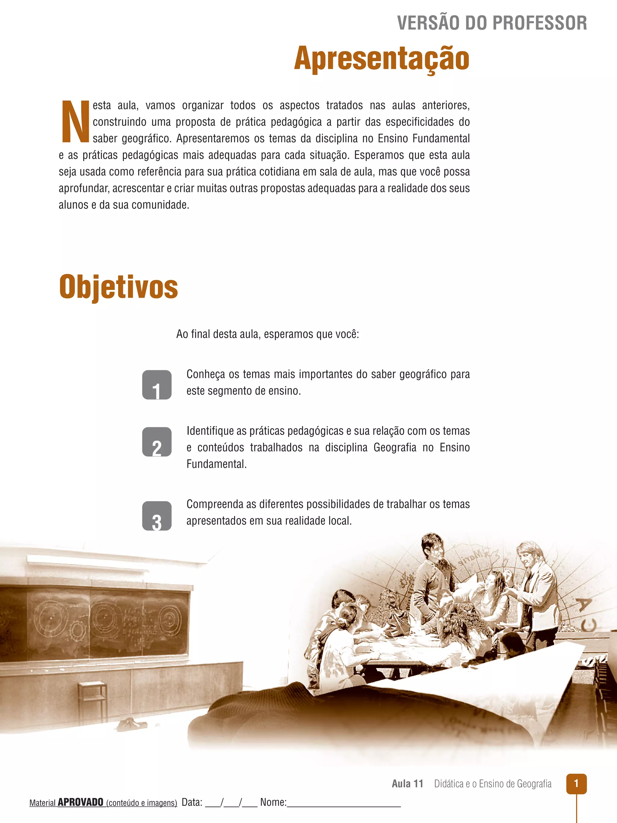 VERSÃO DO PROFESSOR

Apresentação

N

esta aula, vamos organizar todos os aspectos tratados nas aulas anteriores,
construindo uma proposta de prática pedagógica a partir das especificidades do
saber geográfico. Apresentaremos os temas da disciplina no Ensino Fundamental
e as práticas pedagógicas mais adequadas para cada situação. Esperamos que esta aula
seja usada como referência para sua prática cotidiana em sala de aula, mas que você possa
aprofundar, acrescentar e criar muitas outras propostas adequadas para a realidade dos seus
alunos e da sua comunidade.

Objetivos
Ao final desta aula, esperamos que você:

1
2
3

Conheça os temas mais importantes do saber geográfico para
este segmento de ensino.
Identifique as práticas pedagógicas e sua relação com os temas
e conteúdos trabalhados na disciplina Geografia no Ensino
Fundamental.
Compreenda as diferentes possibilidades de trabalhar os temas
apresentados em sua realidade local.

Aula 11  Didática e o Ensino de Geografia
 
Material APROVADO (conteúdo e imagens)

Data: ___/___/___ Nome:______________________

1

 