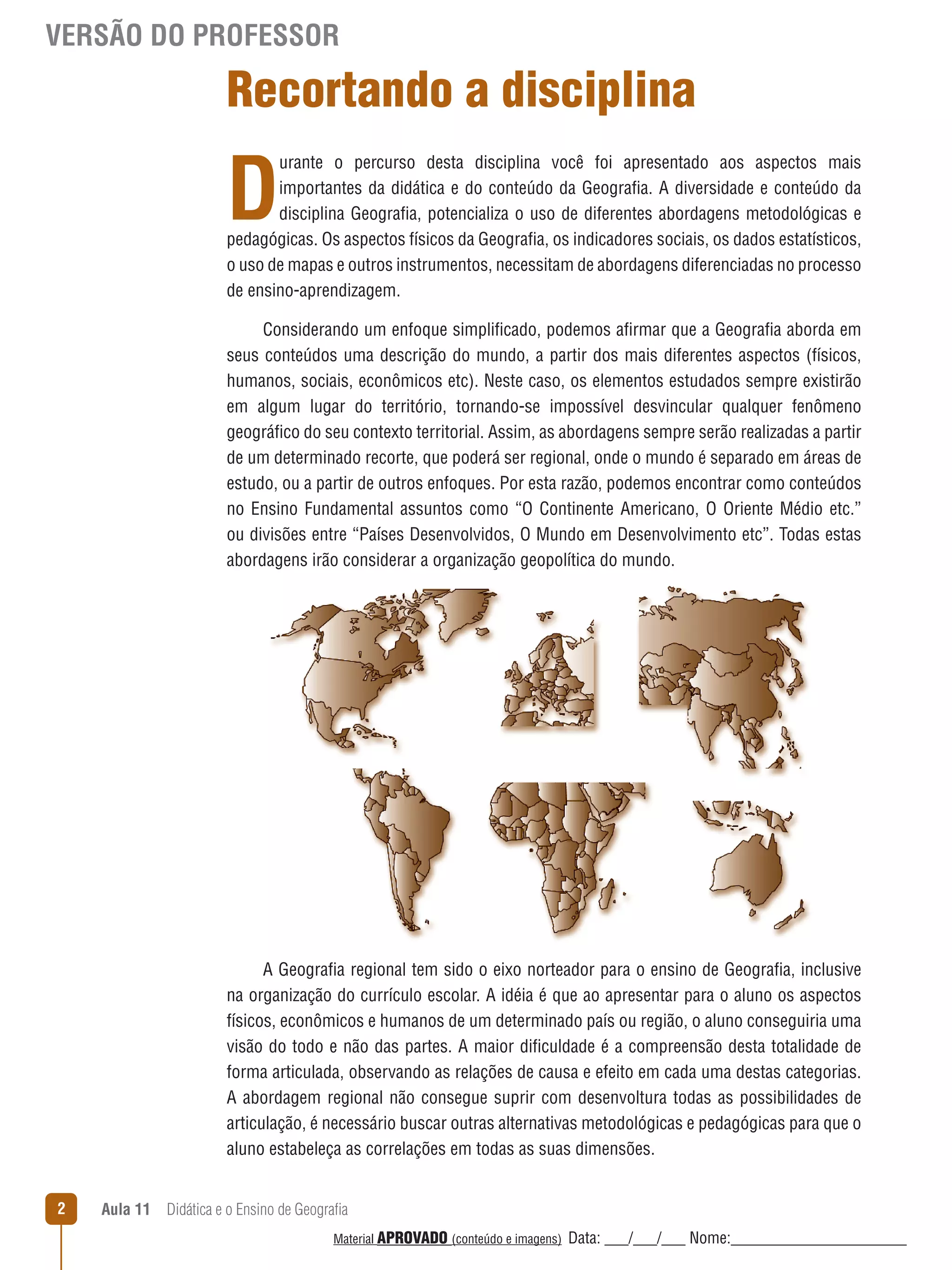VERSÃO DO PROFESSOR

Recortando a disciplina

D

urante o percurso desta disciplina você foi apresentado aos aspectos mais
importantes da didática e do conteúdo da Geografia. A diversidade e conteúdo da
disciplina Geografia, potencializa o uso de diferentes abordagens metodológicas e
pedagógicas. Os aspectos físicos da Geografia, os indicadores sociais, os dados estatísticos,
o uso de mapas e outros instrumentos, necessitam de abordagens diferenciadas no processo
de ensino-aprendizagem.
Considerando um enfoque simplificado, podemos afirmar que a Geografia aborda em
seus conteúdos uma descrição do mundo, a partir dos mais diferentes aspectos (físicos,
humanos, sociais, econômicos etc). Neste caso, os elementos estudados sempre existirão
em algum lugar do território, tornando-se impossível desvincular qualquer fenômeno
geográfico do seu contexto territorial. Assim, as abordagens sempre serão realizadas a partir
de um determinado recorte, que poderá ser regional, onde o mundo é separado em áreas de
estudo, ou a partir de outros enfoques. Por esta razão, podemos encontrar como conteúdos
no Ensino Fundamental assuntos como “O Continente Americano, O Oriente Médio etc.”
ou divisões entre “Países Desenvolvidos, O Mundo em Desenvolvimento etc”. Todas estas
abordagens irão considerar a organização geopolítica do mundo.

A Geografia regional tem sido o eixo norteador para o ensino de Geografia, inclusive
na organização do currículo escolar. A idéia é que ao apresentar para o aluno os aspectos
físicos, econômicos e humanos de um determinado país ou região, o aluno conseguiria uma
visão do todo e não das partes. A maior dificuldade é a compreensão desta totalidade de
forma articulada, observando as relações de causa e efeito em cada uma destas categorias.
A abordagem regional não consegue suprir com desenvoltura todas as possibilidades de
articulação, é necessário buscar outras alternativas metodológicas e pedagógicas para que o
aluno estabeleça as correlações em todas as suas dimensões.
2

Aula 11  Didática e o Ensino de Geografia
 
Material APROVADO (conteúdo e imagens)

Data: ___/___/___ Nome:______________________

 