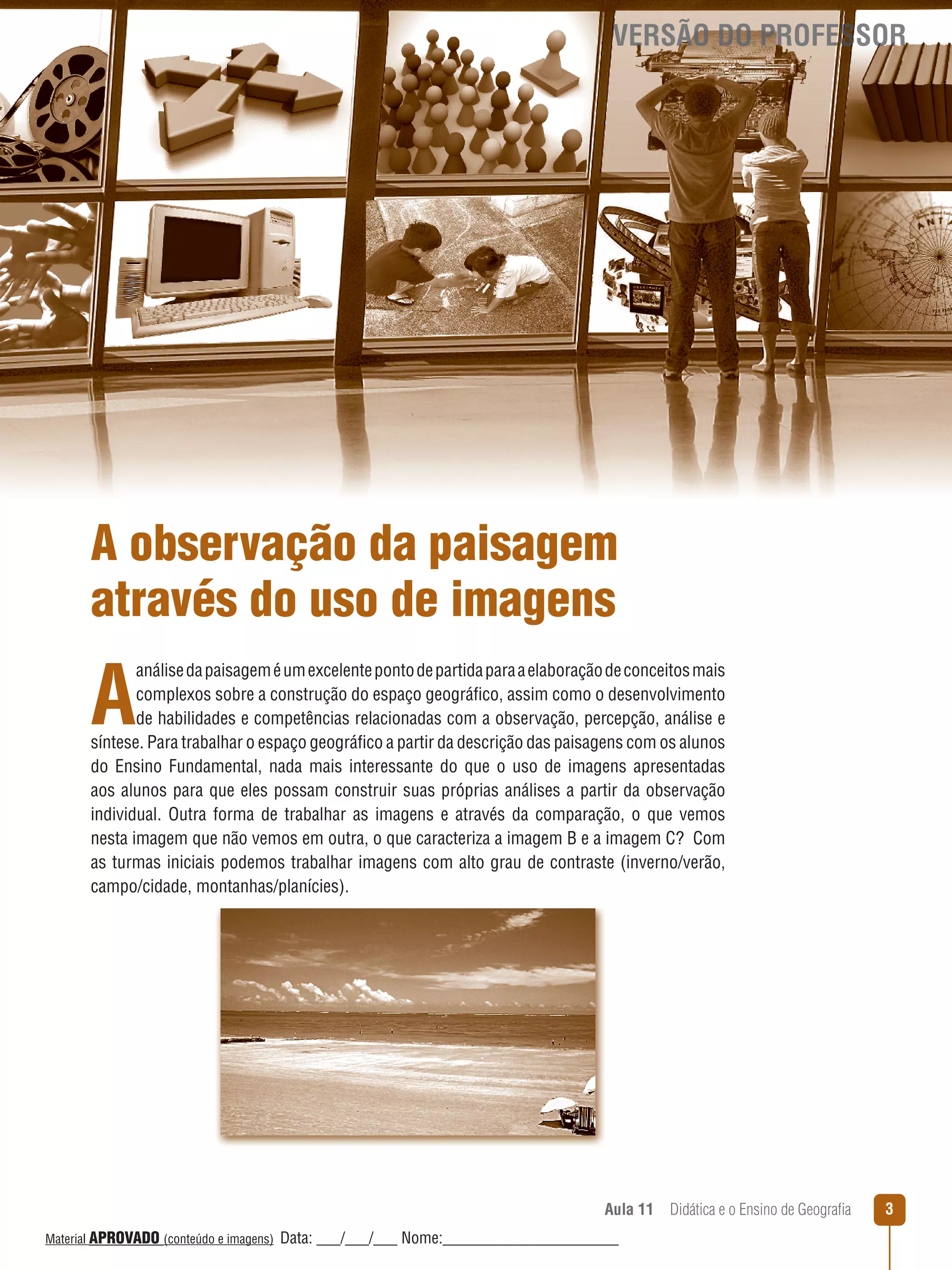 VERSÃO DO PROFESSOR

A observação da paisagem
através do uso de imagens

A

análise da paisagem é um excelente ponto de partida para a elaboração de conceitos mais
complexos sobre a construção do espaço geográfico, assim como o desenvolvimento
de habilidades e competências relacionadas com a observação, percepção, análise e
síntese. Para trabalhar o espaço geográfico a partir da descrição das paisagens com os alunos
do Ensino Fundamental, nada mais interessante do que o uso de imagens apresentadas
aos alunos para que eles possam construir suas próprias análises a partir da observação
individual. Outra forma de trabalhar as imagens e através da comparação, o que vemos
nesta imagem que não vemos em outra, o que caracteriza a imagem B e a imagem C? Com
as turmas iniciais podemos trabalhar imagens com alto grau de contraste (inverno/verão,
campo/cidade, montanhas/planícies).

Aula 11  Didática e o Ensino de Geografia
 
Material APROVADO (conteúdo e imagens)

Data: ___/___/___ Nome:______________________

3

 