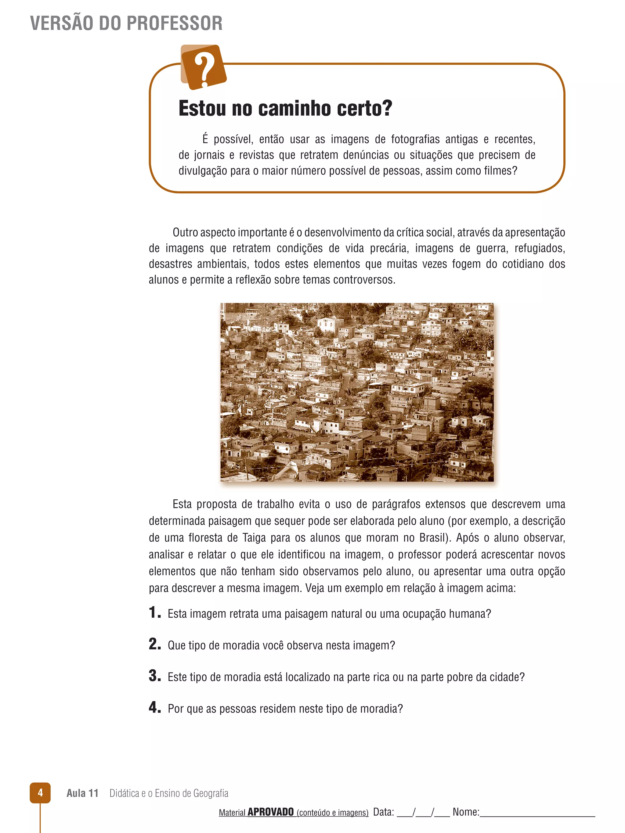 VERSÃO DO PROFESSOR

Estou no caminho certo?
É possível, então usar as imagens de fotografias antigas e recentes,
de jornais e revistas que retratem denúncias ou situações que precisem de
divulgação para o maior número possível de pessoas, assim como filmes?

Outro aspecto importante é o desenvolvimento da crítica social, através da apresentação
de imagens que retratem condições de vida precária, imagens de guerra, refugiados,
desastres ambientais, todos estes elementos que muitas vezes fogem do cotidiano dos
alunos e permite a reﬂexão sobre temas controversos.

Esta proposta de trabalho evita o uso de parágrafos extensos que descrevem uma
determinada paisagem que sequer pode ser elaborada pelo aluno (por exemplo, a descrição
de uma ﬂoresta de Taiga para os alunos que moram no Brasil). Após o aluno observar,
analisar e relatar o que ele identificou na imagem, o professor poderá acrescentar novos
elementos que não tenham sido observamos pelo aluno, ou apresentar uma outra opção
para descrever a mesma imagem. Veja um exemplo em relação à imagem acima:

1.
2.

Que tipo de moradia você observa nesta imagem?

3.

Este tipo de moradia está localizado na parte rica ou na parte pobre da cidade?

4.

4

Esta imagem retrata uma paisagem natural ou uma ocupação humana?

Por que as pessoas residem neste tipo de moradia?

Aula 11  Didática e o Ensino de Geografia
 
Material APROVADO (conteúdo e imagens)

Data: ___/___/___ Nome:______________________

 
