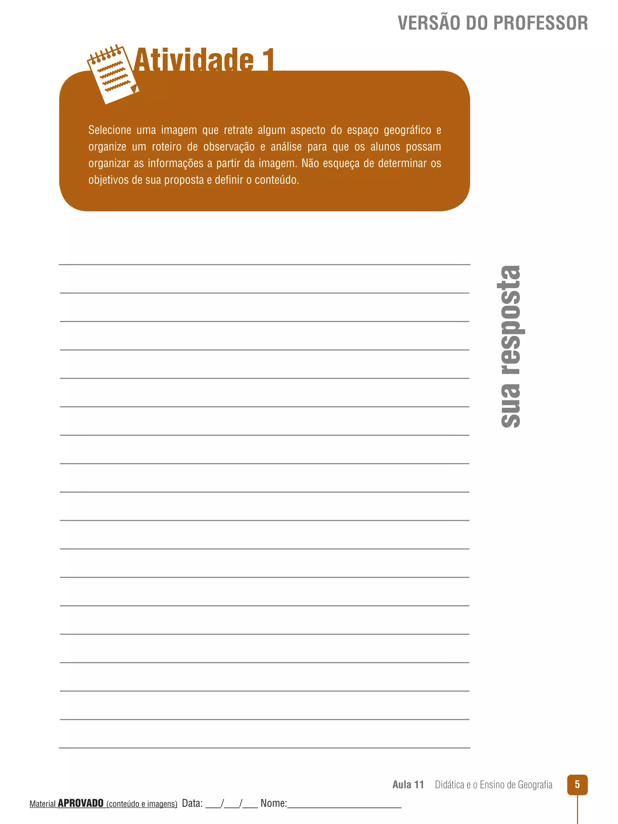 VERSÃO DO PROFESSOR

Atividade 1

sua resposta

Selecione uma imagem que retrate algum aspecto do espaço geográfico e
organize um roteiro de observação e análise para que os alunos possam
organizar as informações a partir da imagem. Não esqueça de determinar os
objetivos de sua proposta e definir o conteúdo.

Aula 11  Didática e o Ensino de Geografia
 
Material APROVADO (conteúdo e imagens)

Data: ___/___/___ Nome:______________________

5

 