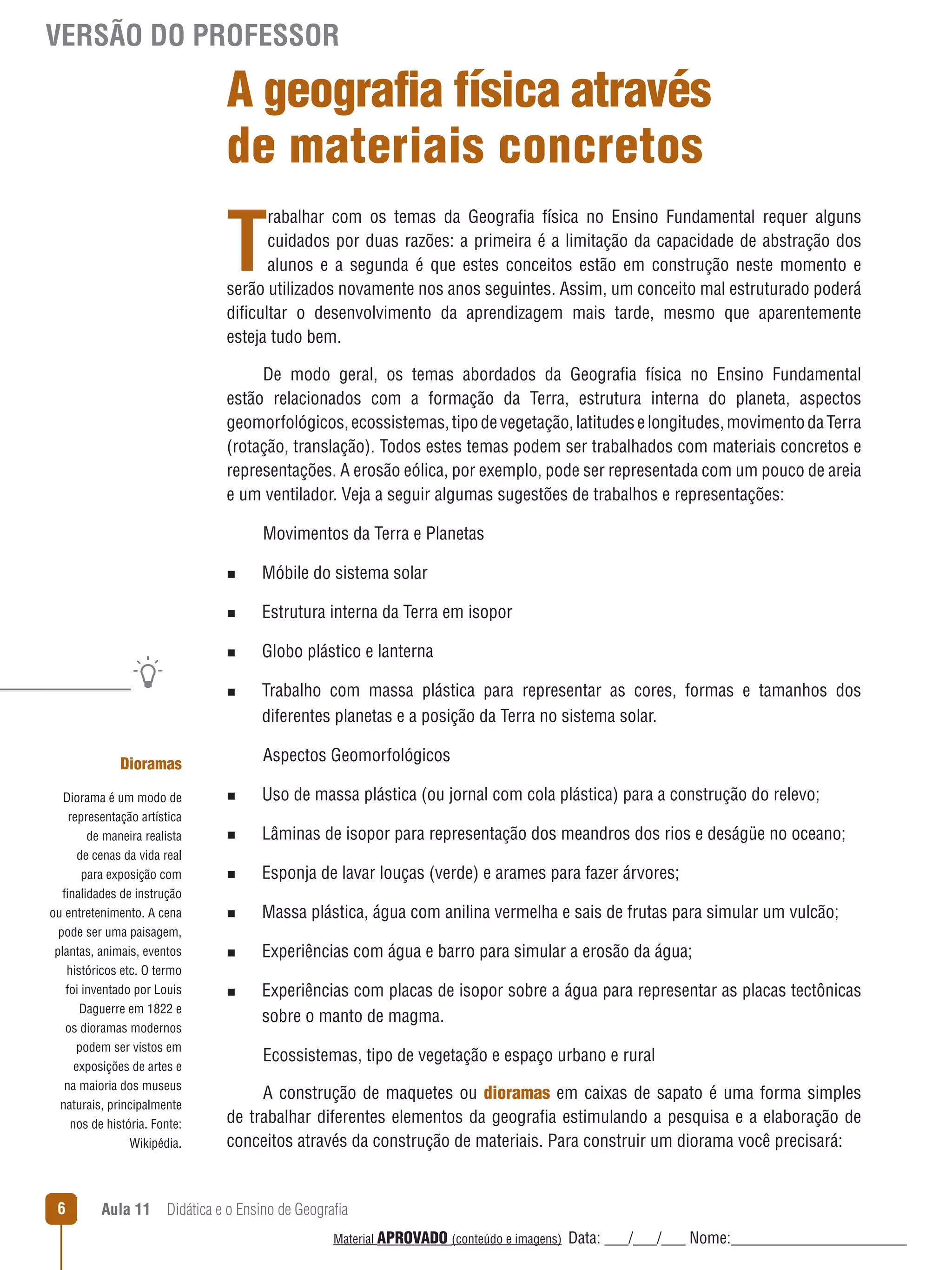 VERSÃO DO PROFESSOR

A geografia física através
de materiais concretos

T

rabalhar com os temas da Geografia física no Ensino Fundamental requer alguns
cuidados por duas razões: a primeira é a limitação da capacidade de abstração dos
alunos e a segunda é que estes conceitos estão em construção neste momento e
serão utilizados novamente nos anos seguintes. Assim, um conceito mal estruturado poderá
dificultar o desenvolvimento da aprendizagem mais tarde, mesmo que aparentemente
esteja tudo bem.
De modo geral, os temas abordados da Geografia física no Ensino Fundamental
estão relacionados com a formação da Terra, estrutura interna do planeta, aspectos
geomorfológicos, ecossistemas, tipo de vegetação, latitudes e longitudes, movimento da Terra
(rotação, translação). Todos estes temas podem ser trabalhados com materiais concretos e
representações. A erosão eólica, por exemplo, pode ser representada com um pouco de areia
e um ventilador. Veja a seguir algumas sugestões de trabalhos e representações:
Movimentos da Terra e Planetas
n

Móbile do sistema solar

n

Estrutura interna da Terra em isopor

n

Globo plástico e lanterna

n

Trabalho com massa plástica para representar as cores, formas e tamanhos dos
diferentes planetas e a posição da Terra no sistema solar.
Aspectos Geomorfológicos

Dioramas
Diorama é um modo de
representação artística

n

Uso de massa plástica (ou jornal com cola plástica) para a construção do relevo;

de maneira realista
de cenas da vida real
para exposição com
finalidades de instrução
ou entretenimento. A cena
pode ser uma paisagem,
plantas, animais, eventos
históricos etc. O termo
foi inventado por Louis
Daguerre em 1822 e
os dioramas modernos
podem ser vistos em
exposições de artes e
na maioria dos museus
naturais, principalmente
nos de história. Fonte:
Wikipédia.

n

Lâminas de isopor para representação dos meandros dos rios e deságüe no oceano;

n

Esponja de lavar louças (verde) e arames para fazer árvores;

n

Massa plástica, água com anilina vermelha e sais de frutas para simular um vulcão;

n

Experiências com água e barro para simular a erosão da água;

6

n

Experiências com placas de isopor sobre a água para representar as placas tectônicas
sobre o manto de magma.
Ecossistemas, tipo de vegetação e espaço urbano e rural

A construção de maquetes ou dioramas em caixas de sapato é uma forma simples
de trabalhar diferentes elementos da geografia estimulando a pesquisa e a elaboração de
conceitos através da construção de materiais. Para construir um diorama você precisará:

Aula 11  Didática e o Ensino de Geografia
 
Material APROVADO (conteúdo e imagens)

Data: ___/___/___ Nome:______________________

 