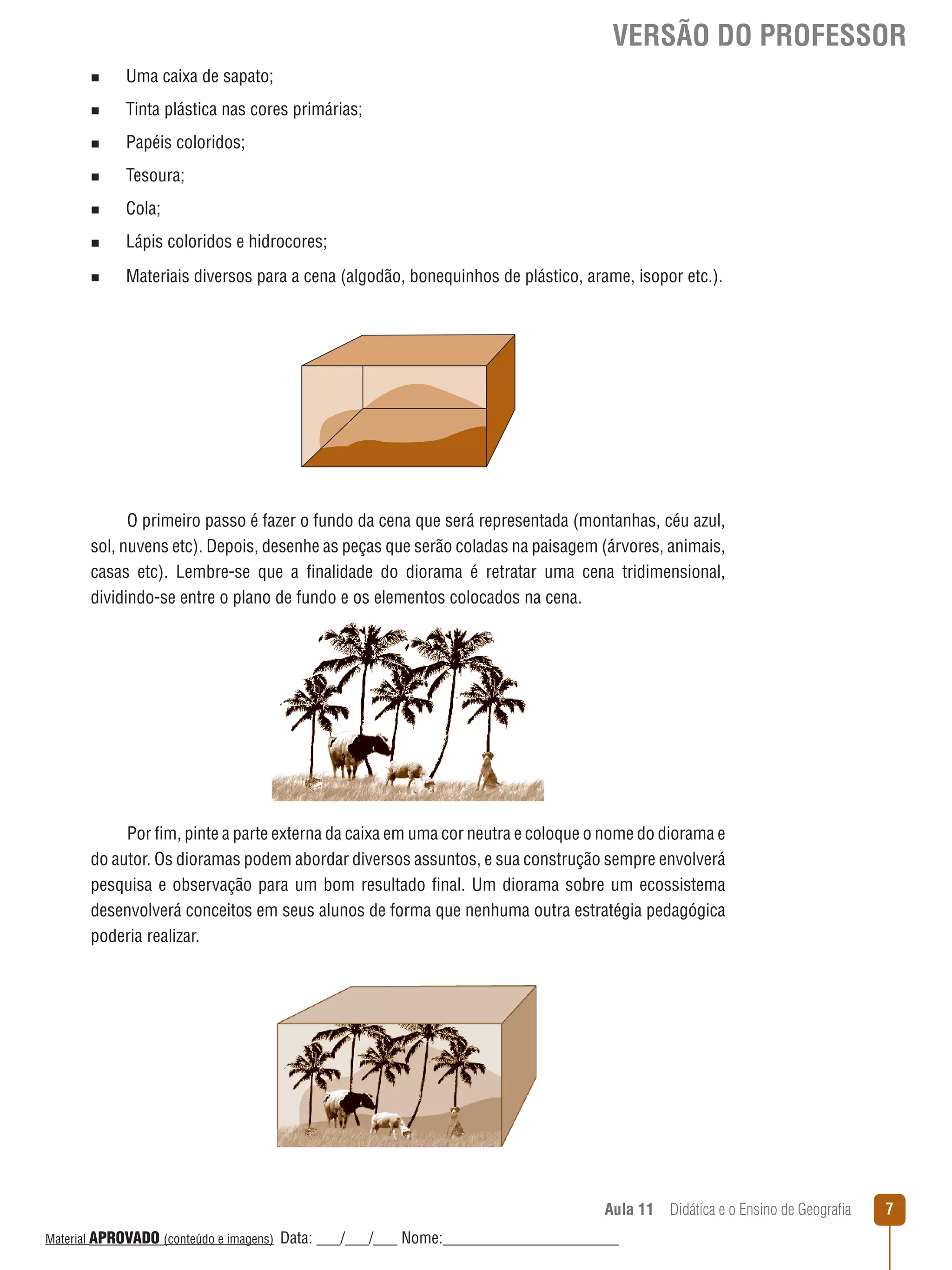 VERSÃO DO PROFESSOR
n

Uma caixa de sapato;

n

Tinta plástica nas cores primárias;

n

Papéis coloridos;

n

Tesoura;

n

Cola;

n

Lápis coloridos e hidrocores;

n

Materiais diversos para a cena (algodão, bonequinhos de plástico, arame, isopor etc.).

O primeiro passo é fazer o fundo da cena que será representada (montanhas, céu azul,
sol, nuvens etc). Depois, desenhe as peças que serão coladas na paisagem (árvores, animais,
casas etc). Lembre-se que a finalidade do diorama é retratar uma cena tridimensional,
dividindo-se entre o plano de fundo e os elementos colocados na cena.

Por fim, pinte a parte externa da caixa em uma cor neutra e coloque o nome do diorama e
do autor. Os dioramas podem abordar diversos assuntos, e sua construção sempre envolverá
pesquisa e observação para um bom resultado final. Um diorama sobre um ecossistema
desenvolverá conceitos em seus alunos de forma que nenhuma outra estratégia pedagógica
poderia realizar.

Aula 11  Didática e o Ensino de Geografia
 
Material APROVADO (conteúdo e imagens)

Data: ___/___/___ Nome:______________________

7

 