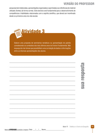VERSÃO DO PROFESSOR
pesquisas bem elaboradas, apresentações organizadas e caprichadas e as referências do material
utilizado (fontes) da forma correta. Este exercício será fundamental para o desenvolvimento de
competências e habilidades relacionadas com o espírito científico, que deverá ser incentivado
desde os primeiros anos da vida escolar.

Atividade 3

sua resposta

Elabore uma proposta de seminários temáticos ou apresentação de painéis
considerando os conteúdos dos dois últimos anos do Ensino Fundamental. Não
esqueça de criar temas que possibilitem uma correlação de dados e informações
entre as diversas apresentações dos alunos.

Aula 11  Didática e o Ensino de Geografia
 
Material APROVADO (conteúdo e imagens)

Data: ___/___/___ Nome:______________________

11

 