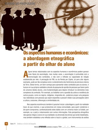 VERSÃO DO PROFESSOR

Os aspectos humanos e econômicos:
a abordagem etnográfica
a partir do olhar do aluno

A

lguns temas relacionados com os aspectos humanos e econômicos podem parecer
mais fáceis de assimilação, mas muitas vezes, a assimilação é confundida com a
memorização dos conteúdos, e não com a reﬂexão ou capacidade de relação
estabelecida por eles. A percepção do PIB, ou da Renda per Capita, só para citar alguns
exemplos, pode ser tão complexa como o entendimento dos fenômenos da estrutura interna
da Terra. Desta forma, um bom começo para apresentar estes conteúdos para os alunos, é
buscar em sua própria realidade e através da pesquisa de opinião de pessoas que fazem parte
do universo destes alunos, uma fundamentação para depois introduzir os elementos mais
complexos do conteúdo. Por exemplo, ao trabalhar com a questão da cultura e existência de
outros grupos, como os negros, indígenas, imigrantes etc., podemos propor uma pesquisa
nas redondezas com pessoas que sejam expoentes e possam relatar suas percepções sobre
a cultura, costumes, diferenças e similaridades etc.
Nos aspectos econômicos também é possível iniciar a abordagem a partir da realidade
local, do que vivemos, o que produzimos em nossa comunidade, para quem vendemos e
de quem compramos, contextualizando estes dados com um universo maior (o Estado, por
exemplo, ou o país) e relacionando com outras informações. Esta perspectiva etnográfica
não apenas integra o aluno em sua realidade e na dimensão dos temas que serão trabalhados,
mas também estabelece uma reﬂexão sobre o local e o global, com instrumentos de análise
12

Aula 11  Didática e o Ensino de Geografia
 
Material APROVADO (conteúdo e imagens)

Data: ___/___/___ Nome:______________________

 